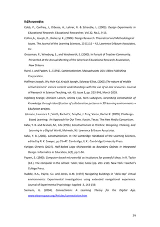 Βιβλιογραφία:
Cobb, P., Confrey, J., DiSessa, A., Lehrer, R. & Schauble, L. (2003). Design Experiments in
   Educational Research. Educational Researcher, Vol.32, No.1, 9-13.
Collins,A., Joseph, D., Bielaczyc K., (2004). Design Research: Theoretical and Methodological
   Issues. The Journal of the Learning Sciences, 13 (1).15 – 42, Lawrence Erlbaum Associates,
   Inc.
Grossman, P., Wineburg, S., and Woolworth, S. (2000). In Pursuit of Teacher Community.
   Presented at the Annual Meeting of the American Educational Research Association,
   New Orleans
Harel, I. and Papert, S., (1991). Constructionism, Massachusets USA: Ablex Publishing
   Corporation.
Hoffman Joseph, Wu Hsin-Kai, Krajcik Joseph, Soloway Elliot, (2003).The nature of middle
   school learners’ science content understandings with the use of on-line resources. Journal
   of Research in Science Teaching, vol. 40, Issue 3, pp. 323-346, March 2003.
Ingeborg Krange, Anniken Larsen, Annita Fjuk, Sten Ludvigsen, Describing construction of
   Knowledge through identification of collaboration patterns in 3D learning environments –
   EduAction project.
Johnson, Laurence F.; Smith, Rachel S.; Smythe, J. Troy; Varon, Rachel K. (2009). Challenge-
    Based Learning: An Approach for Our Time. Austin, Texas: The New Media Consortium.
Kafai, Y. B. and Resnick, M., Eds.(1996). Constructionism in Practice: Designing, Thinking, and
    Learning in a Digital World, Mahwah, NJ: Lawrence Erlbaum Associates.
Kafai, Y. B. (2006). Constructionism. In The Cambridge Handbook of the Learning Sciences,
   edited by R. K. Sawyer, pp.35–47. Cambridge, U.K.: Cambridge University Press.
Kynigos Chronis (2007). Half-Baked Logo Microworlds as Boundary Objects in Integrated
   Design. Informatics in Education, 6(2), pp.1-24.
Papert, S. (1980). Computer-based microworlds as incubators for powerful ideas. In R. Taylor
   (Ed.), The computer in the school: Tutor, tool, tutee (pp. 203–210). New York: Teacher’s
   College Press.
Ruddle, R.A., Payne, S.J. and Jones, D.M. (1997) Navigating buildings in "desk-top" virtual
   environments: Experimental investigations using extended navigational experience.
   Journal of Experimental Psychology: Applied 3, 143-159.
Siemens,   G.     (2004).   Connectivism:   A   Learning   Theory    for   the   Digital   Age.
   www.elearnspace.org/Articles/connectivism.htm




                                                                                            39
 