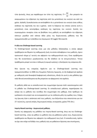 
                                                          ∆x
τύπο φυσικής, όπως για παράδειγμα τον τύπο της ταχύτητας υ =    , δεν μπορούν να
                                                             Δt
αναγνωρίσουν την εξάρτηση της ταχύτητας από την μετατόπιση του κινητού και από τον
χρόνο. Δηλαδή, δυσκολεύονται να αντιληφθούν ότι η μετατόπιση του κινητού είναι ευθέως
ανάλογη της ταχύτητάς του και ο χρόνος κατά τη διάρκεια του οποίου γίνεται αυτή η
μετατόπιση είναι αντιστρόφως ανάλογος της ταχύτητας του κινητού. Σκοπός του
συγκεκριμένου σεναρίου είναι να βοηθήσει τους μαθητές να αντιληφθούν την εξάρτηση
κάποιων μεγεθών από κάποια άλλα μέσω της διερευνητικής μάθησης που θα
πραγματοποιηθεί με τη βοήθεια του λογισμικού 3D Juggler Microworld.


Η ιδέα του Challenge-based Learning
To Challenge-based Learning είναι μια νέα μέθοδος διδασκαλίας η οποία αφορά
προβλήματα και θέματα της καθημερινής ζωής τα οποία ενδιαφέρουν τους μαθητές, έχουν
προσωπικό νόημα γι’ αυτούς και αφορούν την καθημερινότητά τους. Είναι προβλήματα
που θα συναντήσουν μεγαλώνοντας και θα κληθούν να τα αντιμετωπίσουν. Τέτοια
προβλήματα μπορεί να είναι ο πόλεμος (η αγωγή ειρήνης), η διατήρηση της ενέργειας κλπ.


Μια   έρευνα    της   εταιρείας   Apple.Inc   για   το   Challenge-based   Learning   που
πραγματοποιήθηκε το 2008 στις Ηνωμένες Πολιτείες Αμερικής, σε έξι διαφορετικά σχολεία
με καθηγητές από δεκαεφτά διαφορετικές ειδικότητες, έδειξε ότι αυτή η νέα μέθοδος έχει
πολύ θετικά αποτελέσματα και θα μπορούσε να εφαρμοστεί στα σχολεία.


Οι μαθητές αλλά και οι εκπαιδευτικοί που συμμετείχαν έμειναν πολύ ικανοποιημένοι από
τη μέθοδο του Challenge-based Learning. Οι εκπαιδευτικοί μάλιστα, παρατήρησαν ότι
ακόμα και οι μαθητές που συνήθως δεν συμμετείχαν στο μάθημα, ήταν πρόθυμοι να
εμπλακούν στο project και να συνεργαστούν με τα υπόλοιπα μέλη της ομάδας τους. Στόχος
της έρευνας ήταν η απόκτηση από τους μαθητές, των δεξιοτήτων που απαιτούνται για τον
21ο αιώνα (π.χ. κριτική σκέψη, δημιουργική σκέψη, συνεργασία, χρήση ΤΠΕ κλπ.).


Inquiry-Based Learning – Διερευνητική μάθηση
Σκοπός της εφαρμογής της μεθόδου του Inquiry-Based Learning, όπως και του Challenge-
based Learning , είναι να μάθουν οι μαθητές πώς να μαθαίνουν μόνοι τους, διερευνώντας
προβλήματα και θέματα που αφορούν την καθημερινή τους ζωή. Ο εκπαιδευτικός, πρέπει
να έχει σαν στόχο να διδάξει τους μαθητές πώς να μαθαίνουν δρώντας σαν επιστήμονες.




                                                                                       4
 