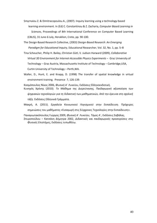 Smyrnaiou Z. & Dimitracopoulou A., (2007). Ιnquiry learning using a technology-based
   learning environment. In (Ed) C. Constantinou & Z. Zacharia, Computer Based Learning in
      Sciences, Proceedings of 8th International Conference on Computer Based Learning
   (CBLIS), 31 June-6 July, Heraklion, Crete, pp. 90-100.
The Design-Based Research Collective, (2003) Design-Based Research: An Emerging
   Paradigm for Educational Inquiry, Educational Researcher, Vol. 32, No. 1, pp. 5–8
Tina Scheucher, Philip H. Bailey, Christian Gütl, V. Judson Harward (2009), Collaborative
   Virtual 3D Environment for Internet-Accessible Physics Experiments – Graz University of
   Technology – Graz Austria, Massachusetts Institute of Technology – Cambridge,USA,
   Curtin University of Technology – Perth,WA.
Waller, D., Hunt, E. and Knapp, D. (1998) The transfer of spatial knowledge in virtual
   environment training. Presence 7, 126-139.
Κοσμόπουλος Νίκος 2006, Φυσική Α΄ Λυκείου, Εκδόσεις Ελληνοεκδοτική.
Κυνηγός Χρόνης (2010). Το Μάθημα της Διερεύνησης, Παιδαγωγική αξιοποίηση των
   ψηφιακών τεχνολογιών για τη διδακτική των μαθηματικών, Από την έρευνα στη σχολική
   τάξη. Εκδόσεις Ελληνικά Γράμματα.
Μακρή, A. (2011). Εργαλεία Κοινωνικού Λογισμικού στην Εκπαίδευση. Πρόχειρες
   σημειώσεις του μαθήματος «Εισαγωγή στις Σύγχρονες Τεχνολογίες στην Εκπαίδευση».
Παναγιωτακόπουλος Γιώργος 2009, Φυσική Α΄ Λυκείου, Τόμος Α΄, Εκδόσεις Σαβάλας.
Σπυροπούλου – Κατσάνη Δήμητρα 2002, Διδακτικές και παιδαγωγικές προσεγγίσεις στις
   Φυσικές Επιστήμες, Εκδόσεις τυπωθήτω.




                                                                                            40
 