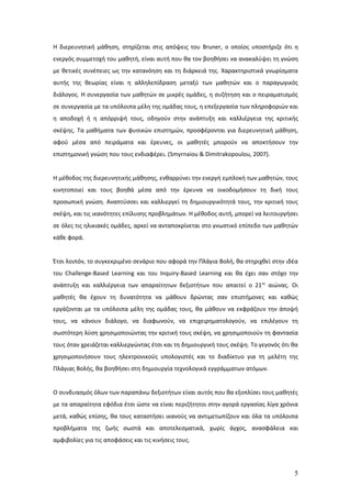 Η διερευνητική μάθηση, στηρίζεται στις απόψεις του Bruner, ο οποίος υποστήριζε ότι η
ενεργός συμμετοχή του μαθητή, είναι αυτή που θα τον βοηθήσει να ανακαλύψει τη γνώση
με θετικές συνέπειες ως την κατανόηση και τη διάρκειά της. Χαρακτηριστικά γνωρίσματα
αυτής της θεωρίας είναι η αλληλεπίδραση μεταξύ των μαθητών και ο παραγωγικός
διάλογος. Η συνεργασία των μαθητών σε μικρές ομάδες, η συζήτηση και ο πειραματισμός
σε συνεργασία με τα υπόλοιπα μέλη της ομάδας τους, η επεξεργασία των πληροφοριών και
η αποδοχή ή η απόρριψή τους, οδηγούν στην ανάπτυξη και καλλιέργεια της κριτικής
σκέψης. Τα μαθήματα των φυσικών επιστημών, προσφέρονται για διερευνητική μάθηση,
αφού μέσα από πειράματα και έρευνες, οι μαθητές μπορούν να αποκτήσουν την
επιστημονική γνώση που τους ενδιαφέρει. (Smyrnaiou & Dimitrakopoulou, 2007).


Η μέθοδος της διερευνητικής μάθησης, ενθαρρύνει την ενεργή εμπλοκή των μαθητών, τους
κινητοποιεί και τους βοηθά μέσα από την έρευνα να οικοδομήσουν τη δική τους
προσωπική γνώση. Αναπτύσσει και καλλιεργεί τη δημιουργικότητά τους, την κριτική τους
σκέψη, και τις ικανότητες επίλυσης προβλημάτων. Η μέθοδος αυτή, μπορεί να λειτουργήσει
σε όλες τις ηλικιακές ομάδες, αρκεί να ανταποκρίνεται στο γνωστικό επίπεδο των μαθητών
κάθε φορά.


Έτσι λοιπόν, το συγκεκριμένο σενάριο που αφορά την Πλάγια Βολή, θα στηριχθεί στην ιδέα
του Challenge-Based Learning και του Inquiry-Based Learning και θα έχει σαν στόχο την
ανάπτυξη και καλλιέργεια των απαραίτητων δεξιοτήτων που απαιτεί ο 21ος αιώνας. Οι
μαθητές θα έχουν τη δυνατότητα να μάθουν δρώντας σαν επιστήμονες και καθώς
εργάζονται με τα υπόλοιπα μέλη της ομάδας τους, θα μάθουν να εκφράζουν την άποψή
τους, να κάνουν διάλογο, να διαφωνούν, να επιχειρηματολογούν, να επιλέγουν τη
σωστότερη λύση χρησιμοποιώντας την κριτική τους σκέψη, να χρησιμοποιούν τη φαντασία
τους όταν χρειάζεται καλλιεργώντας έτσι και τη δημιουργική τους σκέψη. Το γεγονός ότι θα
χρησιμοποιήσουν τους ηλεκτρονικούς υπολογιστές και το διαδίκτυο για τη μελέτη της
Πλάγιας Βολής, θα βοηθήσει στη δημιουργία τεχνολογικά εγγράμματων ατόμων.


Ο συνδυασμός όλων των παραπάνω δεξιοτήτων είναι αυτός που θα εξοπλίσει τους μαθητές
με τα απαραίτητα εφόδια έτσι ώστε να είναι περιζήτητοι στην αγορά εργασίας λίγα χρόνια
μετά, καθώς επίσης, θα τους καταστήσει ικανούς να αντιμετωπίζουν και όλα τα υπόλοιπα
προβλήματα της ζωής σωστά και αποτελεσματικά, χωρίς άγχος, ανασφάλεια και
αμφιβολίες για τις αποφάσεις και τις κινήσεις τους.




                                                                                      5
 