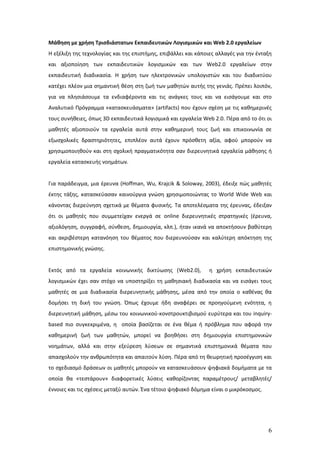 Μάθηση με χρήση Τρισδιάστατων Εκπαιδευτικών Λογισμικών και Web 2.0 εργαλείων
Η εξέλιξη της τεχνολογίας και της επιστήμης, επιβάλλει και κάποιες αλλαγές για την ένταξη
και αξιοποίηση των εκπαιδευτικών λογισμικών και των Web2.0 εργαλείων στην
εκπαιδευτική διαδικασία. Η χρήση των ηλεκτρονικών υπολογιστών και του διαδικτύου
κατέχει πλέον μια σημαντική θέση στη ζωή των μαθητών αυτής της γενιάς. Πρέπει λοιπόν,
για να πλησιάσουμε τα ενδιαφέροντα και τις ανάγκες τους και να εισάγουμε και στο
Αναλυτικό Πρόγραμμα «κατασκευάσματα» (artifacts) που έχουν σχέση με τις καθημερινές
τους συνήθειες, όπως 3D εκπαιδευτικά λογισμικά και εργαλεία Web 2.0. Πέρα από το ότι οι
μαθητές αξιοποιούν τα εργαλεία αυτά στην καθημερινή τους ζωή και επικοινωνία σε
εξωσχολικές δραστηριότητες, επιπλέον αυτά έχουν πρόσθετη αξία, αφού μπορούν να
χρησιμοποιηθούν και στη σχολική πραγματικότητα σαν διερευνητικά εργαλεία μάθησης ή
εργαλεία κατασκευής νοημάτων.


Για παράδειγμα, μια έρευνα (Hoffman, Wu, Krajcik & Soloway, 2003), έδειξε πώς μαθητές
έκτης τάξης, κατασκεύασαν καινούργια γνώση χρησιμοποιώντας το World Wide Web και
κάνοντας διερεύνηση σχετικά με θέματα φυσικής. Τα αποτελέσματα της έρευνας, έδειξαν
ότι οι μαθητές που συμμετείχαν ενεργά σε online διερευνητικές στρατηγικές (έρευνα,
αξιολόγηση, συγγραφή, σύνθεση, δημιουργία, κλπ.), ήταν ικανά να αποκτήσουν βαθύτερη
και ακριβέστερη κατανόηση του θέματος που διερευνούσαν και καλύτερη απόκτηση της
επιστημονικής γνώσης.


Εκτός από τα εργαλεία κοινωνικής δικτύωσης (Web2.0),            η χρήση εκπαιδευτικών
λογισμικών έχει σαν στόχο να υποστηρίξει τη μαθησιακή διαδικασία και να εισάγει τους
μαθητές σε μια διαδικασία διερευνητικής μάθησης, μέσα από την οποία ο καθένας θα
δομήσει τη δική του γνώση. Όπως έχουμε ήδη αναφέρει σε προηγούμενη ενότητα, η
διερευνητική μάθηση, μέσω του κοινωνικού-κονστρουκτιβισμού ευρύτερα και του inquiry-
based πιο συγκεκριμένα, η οποία βασίζεται σε ένα θέμα ή πρόβλημα που αφορά την
καθημερινή ζωή των μαθητών, μπορεί να βοηθήσει στη δημιουργία επιστημονικών
νοημάτων, αλλά και στην εξεύρεση λύσεων σε σημαντικά επιστημονικά θέματα που
απασχολούν την ανθρωπότητα και απαιτούν λύση. Πέρα από τη θεωρητική προσέγγιση και
το σχεδιασμό δράσεων οι μαθητές μπορούν να κατασκευάσουν ψηφιακά δομήματα με τα
οποία θα «τεστάρουν» διαφορετικές λύσεις καθορίζοντας παραμέτρους/ μεταβλητές/
έννοιες και τις σχέσεις μεταξύ αυτών. Ένα τέτοιο ψηφιακό δόμημα είναι ο μικρόκοσμος.




                                                                                       6
 