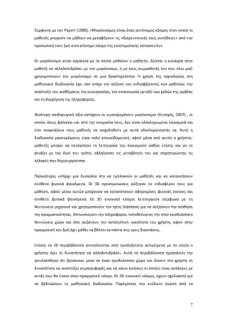 Σύμφωνα με τον Papert (1980), «Μικρόκοσμος είναι ένας αυτόνομος κόσμος στον οποίο οι
μαθητές μπορούν να μάθουν να μεταφέρουν τις «διερευνητικές τους συνήθειες» από την
προσωπική τους ζωή στον επίσημο κόσμο της επιστημονικής κατασκευής».


Οι μικρόκοσμοι είναι εργαλεία με τα οποία μαθαίνει ο μαθητής. Δίνεται η ευκαιρία στον
μαθητή να αλληλεπιδράσει με τον μικρόκοσμο, ή με τους συμμαθητές του που όλοι μαζί
χρησιμοποιούν τον μικρόκοσμο σε μια δραστηριότητα. Η χρήση της τεχνολογίας στη
μαθησιακή διαδικασία έχει σαν στόχο την αύξηση του ενδιαφέροντος των μαθητών, την
ανάπτυξη του αισθήματος της συνεργασίας, την επικοινωνία μεταξύ των μελών της ομάδας
και τη διαχείριση της πληροφορίας.


Ιδιαίτερη παιδαγωγική αξία κατέχουν οι «μισοψημένοι» μικρόκοσμοι (Κυνηγός, 2007) , οι
οποίοι όπως φαίνεται και από την ονομασία τους, δεν είναι ολοκληρωμένα λογισμικά και
έτσι αναγκάζουν τους μαθητές να ασχοληθούν με αυτά ολοκληρώνοντάς τα. Αυτή η
διαδικασία μαστορέματος είναι πολύ εποικοδομητική, αφού μέσα από αυτήν ο χρήστης-
μαθητής μπορεί να κατανοήσει τη λειτουργία του λογισμικού καθώς επίσης και να το
φτιάξει με τον δικό του τρόπο, αλλάζοντας τις μεταβλητές του και παρατηρώντας τις
αλλαγές που δημιουργούνται.


Παλαιότερα, υπήρχε μια δυσκολία στο να εμπλακούν οι μαθητές και να κατανοήσουν
σύνθετα φυσικά φαινόμενα. Οι 3D προσομοιώσεις αύξησαν το ενδιαφέρον τους για
μάθηση, αφού μέσω αυτών μπόρεσαν να κατανοήσουν αφηρημένες φυσικές έννοιες και
σύνθετα φυσικά φαινόμενα. Οι 3D εικονικοί κόσμοι λειτουργούν σύμφωνα με τη
Νευτώνεια μηχανική και χρησιμοποιούν την τρίτη διάσταση για να αυξήσουν την αίσθηση
της πραγματικότητας. Οπτικοποιούν την πληροφορία, τοποθετώντας την στον τρισδιάστατο
Νευτώνειο χώρο και έτσι αυξάνουν την αντιληπτική ικανότητα του χρήστη, αφού στην
πραγματική του ζωή έχει μάθει να βλέπει τα πάντα στις τρεις διαστάσεις.


Επίσης τα 3D περιβάλλοντα αποτελούνται από τρισδιάστατα αντικείμενα με τα οποία ο
χρήστης έχει τη δυνατότητα να αλληλεπιδράσει. Αυτά τα περιβάλλοντα προκαλούν την
ψευδαίσθηση ότι βρίσκεσαι μέσα σε έναν τρισδιάστατο χώρο και δίνουν στο χρήστη τη
δυνατότητα να αναπτύξει συμπεριφορές και να κάνει κινήσεις οι οποίες είναι ανάλογες με
αυτές που θα έκανε στον πραγματικό κόσμο. Οι 3D εικονικοί κόσμοι, έχουν σχεδιαστεί για
να βελτιώσουν τη μαθησιακή διαδικασία. Παρέχοντας πιο ευέλικτη γνώση από τα




                                                                                    7
 