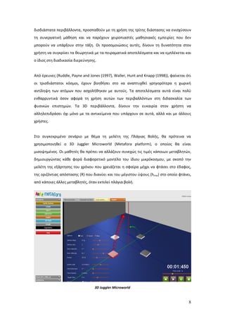 δισδιάστατα περιβάλλοντα, προσπαθούν με τη χρήση της τρίτης διάστασης να ενισχύσουν
τη συνεργατική μάθηση και να παρέχουν χειροπιαστές μαθησιακές εμπειρίες που δεν
μπορούν να υπάρξουν στην τάξη. Οι προσομοιώσεις αυτές, δίνουν τη δυνατότητα στον
χρήστη να συγκρίνει τα θεωρητικά με τα πειραματικά αποτελέσματα και να εμπλέκεται και
ο ίδιος στη διαδικασία διερεύνησης.


Από έρευνες (Ruddle, Payne and Jones (1997), Waller, Hunt and Knapp (1998)), φαίνεται ότι
οι τρισδιάστατοι κόσμοι, έχουν βοηθήσει στο να αναπτυχθεί γρηγορότερα η χωρική
αντίληψη των ατόμων που ασχολήθηκαν με αυτούς. Τα αποτελέσματα αυτά είναι πολύ
ενθαρρυντικά όσον αφορά τη χρήση αυτών των περιβαλλόντων στη διδασκαλία των
φυσικών επιστημών. Τα 3D περιβάλλοντα, δίνουν την ευκαιρία στον χρήστη να
αλληλεπιδράσει όχι μόνο με τα αντικείμενα που υπάρχουν σε αυτά, αλλά και με άλλους
χρήστες.


Στο συγκεκριμένο σενάριο με θέμα τη μελέτη της Πλάγιας Βολής, θα πρότεινα να
χρησιμοποιηθεί ο 3D Juggler Microworld (Metafora platform), ο οποίος θα είναι
μισοψημένος. Οι μαθητές θα πρέπει να αλλάζουν συνεχώς τις τιμές κάποιων μεταβλητών,
δημιουργώντας κάθε φορά διαφορετικό μοντέλο του ίδιου μικρόκοσμου, με σκοπό την
μελέτη της εξάρτησης του χρόνου που χρειάζεται η σφαίρα μέχρι να φτάσει στο έδαφος,
της οριζόντιας απόστασης (R) που διανύει και του μέγιστου ύψους (hmax) στο οποίο φτάνει,
από κάποιες άλλες μεταβλητές, όταν εκτελεί πλάγια βολή.




                                  3D Juggler Microworld


                                                                                       8
 