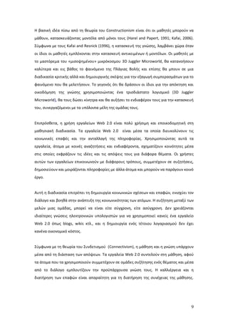 Η βασική ιδέα πίσω από τη θεωρία του Constructionism είναι ότι οι μαθητές μπορούν να
μάθουν, κατασκευάζοντας μοντέλα από μόνοι τους (Harel and Papert, 1991; Kafai, 2006).
Σύμφωνα με τους Kafai and Resnick (1996), η κατασκευή της γνώσης, λαμβάνει χώρα όταν
οι ίδιοι οι μαθητές εμπλέκονται στην κατασκευή αντικειμένων ή μοντέλων. Οι μαθητές με
το μαστόρεμα του «μισοψημένου» μικρόκοσμου 3D Juggler Microworld, θα κατανοήσουν
καλύτερα και εις βάθος το φαινόμενο της Πλάγιας Βολής και επίσης θα μπουν σε μια
διαδικασία κριτικής αλλά και δημιουργικής σκέψης για την εξαγωγή συμπερασμάτων για το
φαινόμενο που θα μελετήσουν. Το γεγονός ότι θα δράσουν οι ίδιοι για την απόκτηση και
οικοδόμηση της γνώσης χρησιμοποιώντας ένα τρισδιάστατο λογισμικό (3D Juggler
Microworld), θα τους δώσει κίνητρα και θα αυξήσει το ενδιαφέρον τους για την κατασκευή
του, συνεργαζόμενοι με τα υπόλοιπα μέλη της ομάδας τους.


Επιπρόσθετα, η χρήση εργαλείων Web 2.0 είναι πολύ χρήσιμη και εποικοδομητική στη
μαθησιακή διαδικασία. Τα εργαλεία Web 2.0      είναι μέσα τα οποία διευκολύνουν τις
κοινωνικές επαφές και την ανταλλαγή της πληροφορίας. Χρησιμοποιώντας αυτά τα
εργαλεία, άτομα με κοινές αναζητήσεις και ενδιαφέροντα, σχηματίζουν κοινότητες μέσα
στις οποίες εκφράζουν τις ιδέες και τις απόψεις τους για διάφορα θέματα. Οι χρήστες
αυτών των εργαλείων επικοινωνούν με διάφορους τρόπους, συμμετέχουν σε συζητήσεις,
δημοσιεύουν και μοιράζονται πληροφορίες με άλλα άτομα και μπορούν να παράγουν κοινό
έργο.


Αυτή η διαδικασία επιτρέπει τη δημιουργία κοινωνικών σχέσεων και επαφών, ενισχύει τον
διάλογο και βοηθά στην ανάπτυξη της κοινωνικότητας των ατόμων. Η συζήτηση μεταξύ των
μελών μιας ομάδας, μπορεί να είναι είτε σύγχρονη, είτε ασύγχρονη. Δεν χρειάζονται
ιδιαίτερες γνώσεις ηλεκτρονικών υπολογιστών για να χρησιμοποιεί κανείς ένα εργαλείο
Web 2.0 όπως blogs, wikis κτλ., και η δημιουργία ενός τέτοιου λογαριασμού δεν έχει
κανένα οικονομικό κόστος.


Σύμφωνα με τη θεωρία του Συνδετισμού (Connectivism), η μάθηση και η γνώση υπάρχουν
μέσα από τη διάσταση των απόψεων. Τα εργαλεία Web 2.0 συντελούν στη μάθηση, αφού
τα άτομα που τα χρησιμοποιούν συμμετέχουν σε ομάδες συζήτησης ενός θέματος και μέσα
από το διάλογο εμπλουτίζουν την προϋπάρχουσα γνώση τους. Η καλλιέργεια και η
διατήρηση των επαφών είναι απαραίτητη για τη διατήρηση της συνέχειας της μάθησης.




                                                                                    9
 