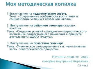 1.Выступление на педагогическом совете.
  Тема: «Современные особенности воспитания и
  социализации учащихся начальной школы».

2. Выступление на районном семинаре старших
  вожатых.
Тема: «Создание условий гражданско-патриотического
  воспитания подрастающего поколения в процессе
  деятельности ШДОО «Радуга».

3. Выступление на областном семинаре.
Тема: «Ученическое самоуправление как неотъемлемая
  часть педагогического процесса».
 