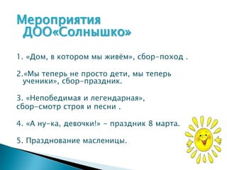 Мероприятия
 ДОО«Солнышко»
1. «Дом, в котором мы живѐм», сбор-поход .

2.«Мы теперь не просто дети, мы теперь
  ученики», сбор-праздник.

3. «Непобедимая и легендарная»,
сбор-смотр строя и песни .

4. «А ну-ка, девочки!» - праздник 8 марта.

5. Празднование масленицы.
 