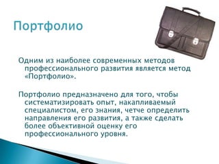 Одним из наиболее современных методов
 профессионального развития является метод
 «Портфолио».

Портфолио предназначено для того, чтобы
 систематизировать опыт, накапливаемый
 специалистом, его знания, четче определить
 направления его развития, а также сделать
 более объективной оценку его
 профессионального уровня.
 