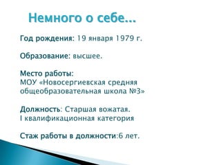 Немного о себе...
Год рождения: 19 января 1979 г.

Образование: высшее.

Место работы:
МОУ «Новосергиевская средняя
общеобразовательная школа №3»

Должность: Старшая вожатая.
I квалификационная категория

Стаж работы в должности:6 лет.
 