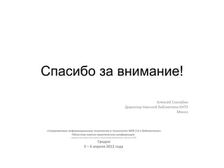 Спасибо за внимание!

                                                                                   Алексей Скалабан
                                                                   Директор Научной библиотеки БНТУ
                                                                                             Минск



«Современные информационные технологии и технологии WEB 2.0 в библиотеках»
               Областная научно-практическая конференция
               Гродненская областная научно-техническая библиотека- филиал РНТБ

                                   Гродно
                           5 – 6 апреля 2012 года
 