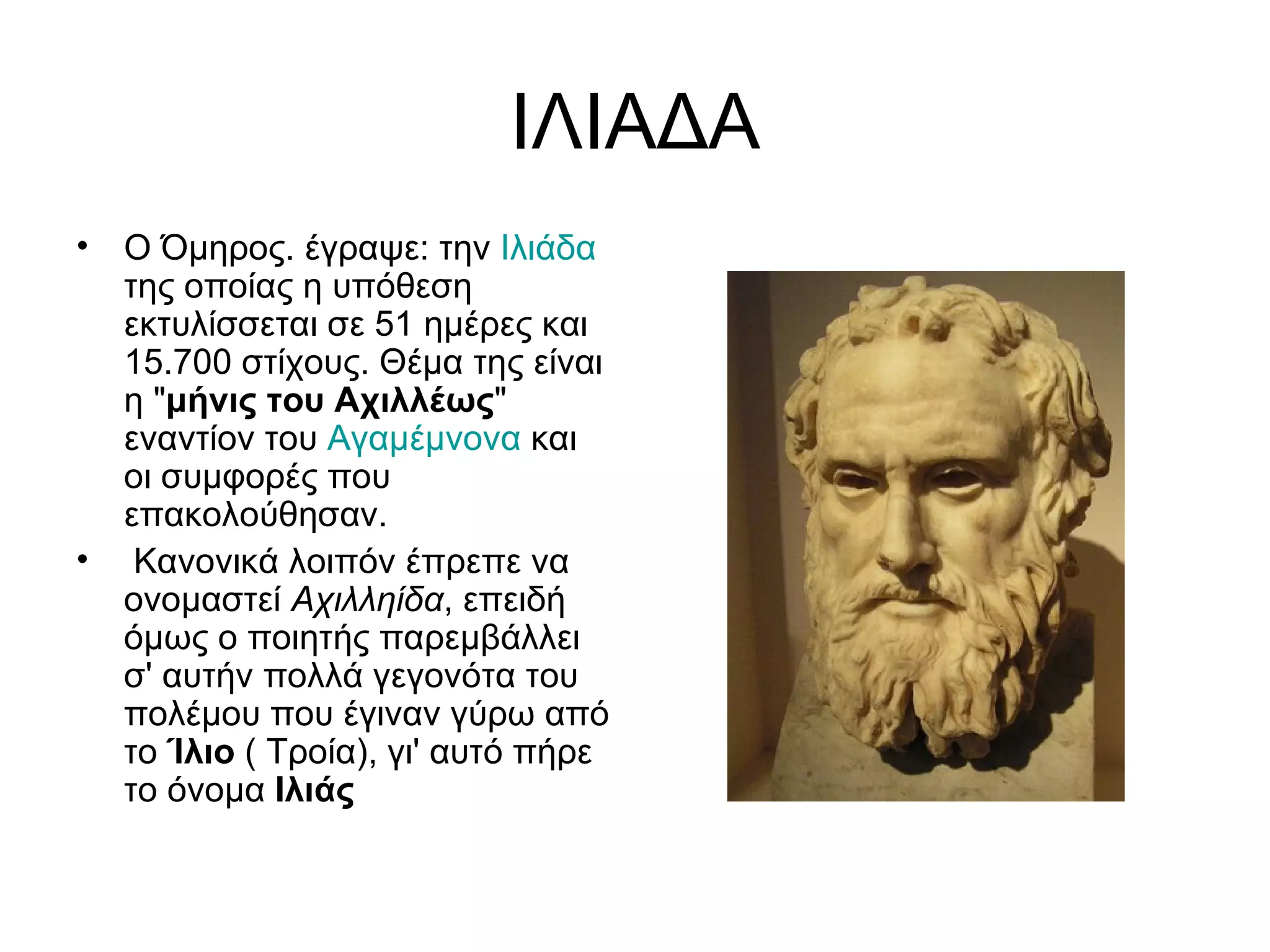 ΙΛΙΑΔΑ
•   Ο Όμηρος. έγραψε: την Ιλιάδα
    της οποίας η υπόθεση
    εκτυλίσσεται σε 51 ημέρες και
    15.700 στίχους. Θέμα της είναι
    η "μήνις του Αχιλλέως"
    εναντίον του Αγαμέμνονα και
    οι συμφορές που
    επακολούθησαν.
•    Κανονικά λοιπόν έπρεπε να
    ονομαστεί Αχιλληίδα, επειδή
    όμως ο ποιητής παρεμβάλλει
    σ' αυτήν πολλά γεγονότα του
    πολέμου που έγιναν γύρω από
    το Ίλιο ( Τροία), γι' αυτό πήρε
    το όνομα Ιλιάς
 