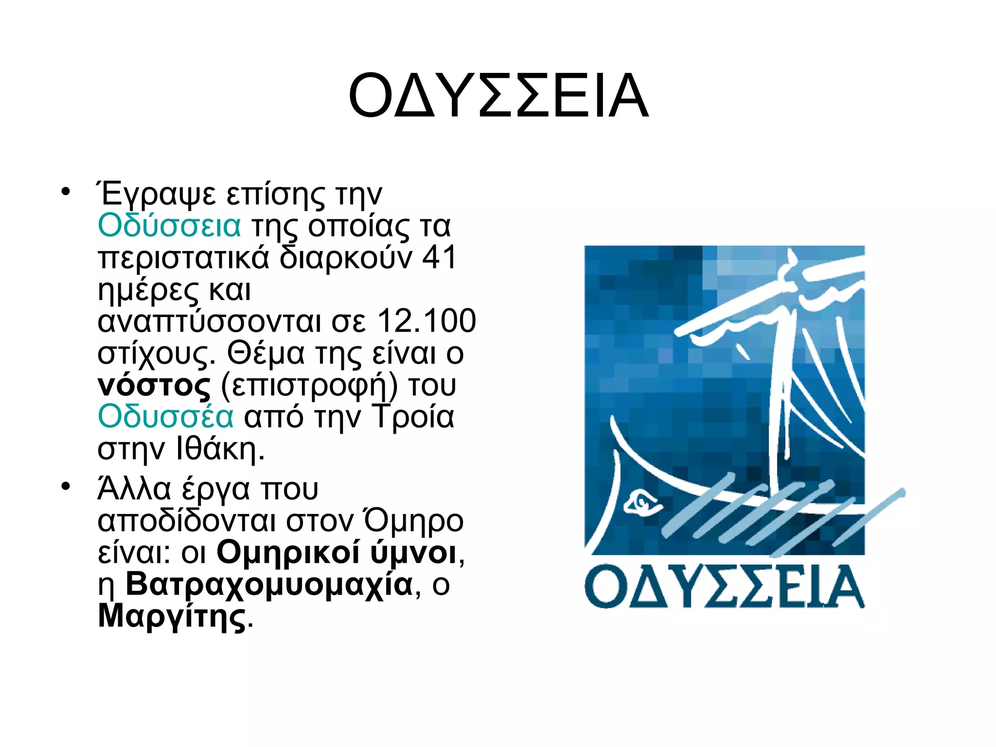 ΟΔΥΣΣΕΙΑ
• Έγραψε επίσης την
  Οδύσσεια της οποίας τα
  περιστατικά διαρκούν 41
  ημέρες και
  αναπτύσσονται σε 12.100
  στίχους. Θέμα της είναι ο
  νόστος (επιστροφή) του
  Οδυσσέα από την Τροία
  στην Ιθάκη.
• Άλλα έργα που
  αποδίδονται στον Όμηρο
  είναι: οι Ομηρικοί ύμνοι,
  η Βατραχομυομαχία, ο
  Μαργίτης.
 