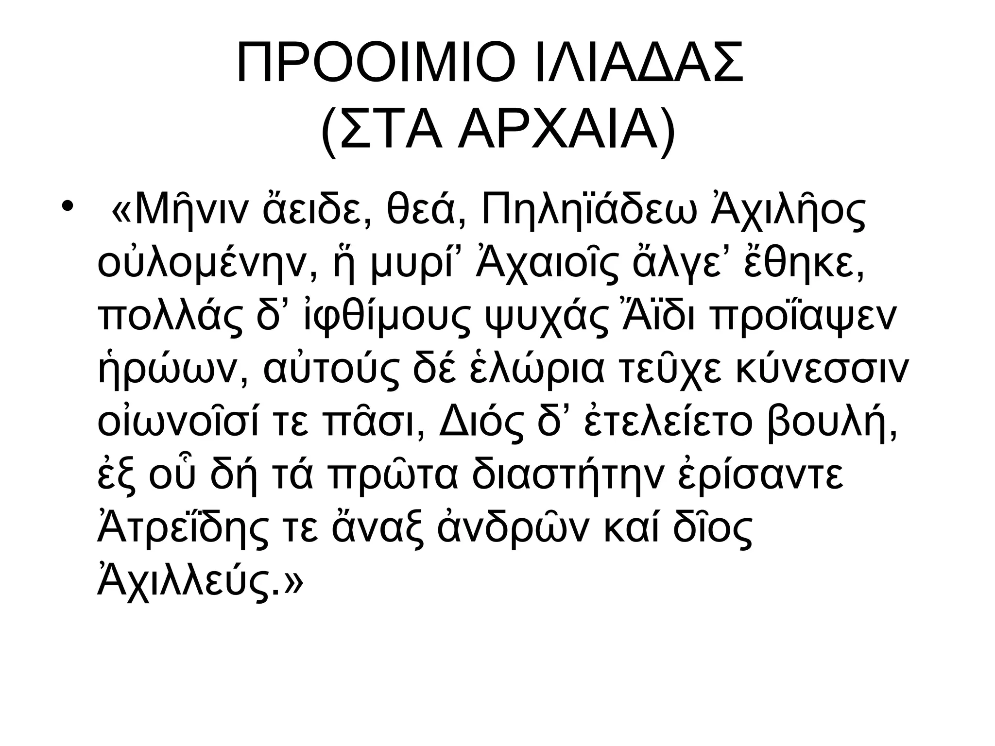 ΠΡΟΟΙΜΙΟ ΙΛΙΑΔΑΣ
           (ΣΤΑ ΑΡΧΑΙΑ)
• «Μῆνιν ἄειδε, θεά, Πηληϊάδεω Ἀχιλῆος
  οὐλομένην, ἥ μυρί’ Ἀχαιοῖς ἄλγε’ ἔθηκε,
  πολλάς δ’ ἰφθίμους ψυχάς Ἄϊδι προΐαψεν
  ἡρώων, αὐτούς δέ ἑλώρια τεῦχε κύνεσσιν
  οἰωνοῖσί τε πᾶσι, Διός δ’ ἐτελείετο βουλή,
  ἐξ οὗ δή τά πρῶτα διαστήτην ἐρίσαντε
  Ἀτρεΐδης τε ἄναξ ἀνδρῶν καί δῖος
  Ἀχιλλεύς.»
 