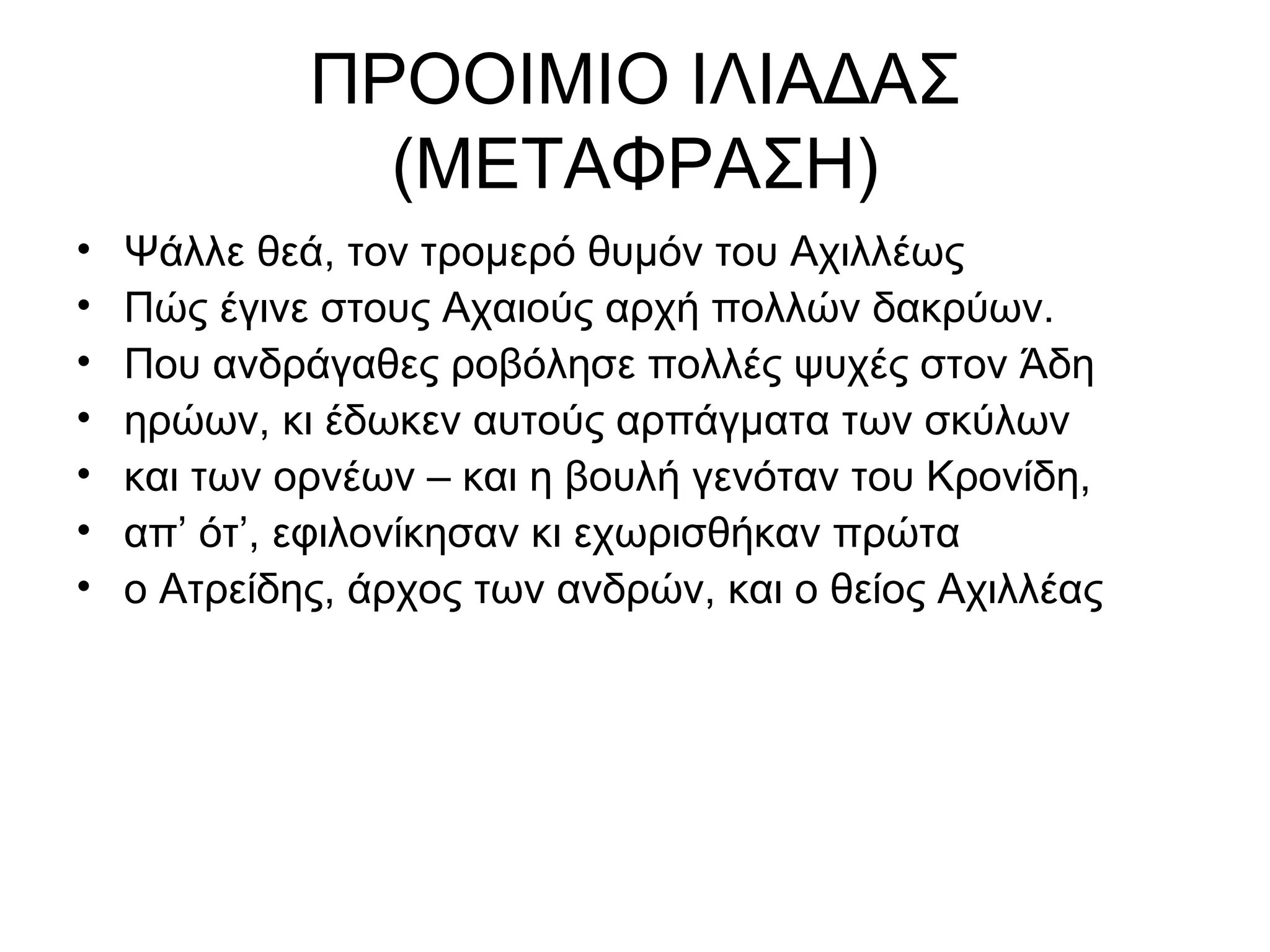 ΠΡΟΟΙΜΙΟ ΙΛΙΑΔΑΣ
               (ΜΕΤΑΦΡΑΣΗ)
•   Ψάλλε θεά, τον τρομερό θυμόν του Αχιλλέως
•   Πώς έγινε στους Αχαιούς αρχή πολλών δακρύων.
•   Που ανδράγαθες ροβόλησε πολλές ψυχές στον Άδη
•   ηρώων, κι έδωκεν αυτούς αρπάγματα των σκύλων
•   και των ορνέων – και η βουλή γενόταν του Κρονίδη,
•   απ’ ότ’, εφιλονίκησαν κι εχωρισθήκαν πρώτα
•   ο Ατρείδης, άρχος των ανδρών, και ο θείος Αχιλλέας
 