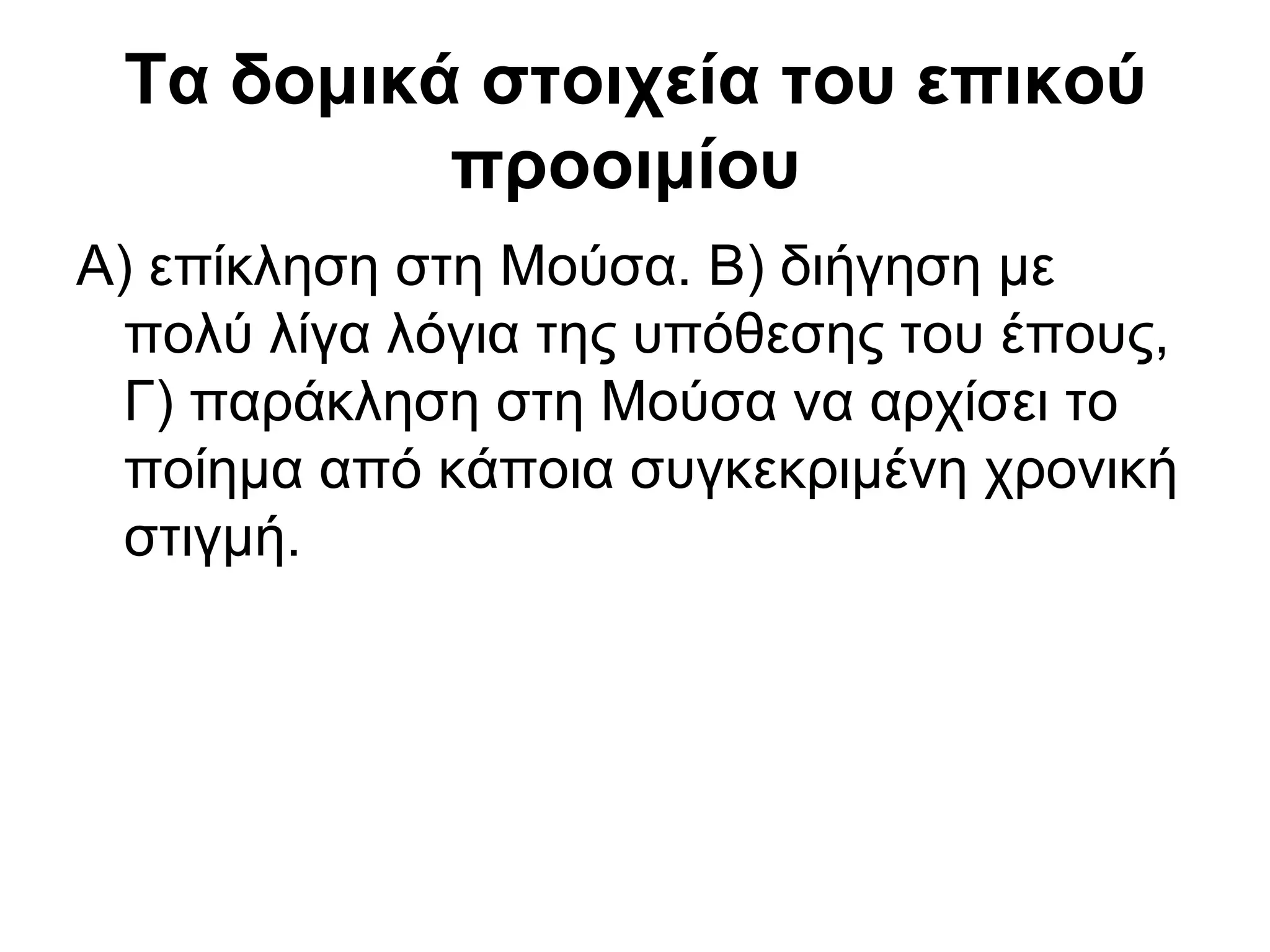 Τα δομικά στοιχεία του επικού
          προοιμίου
Α) επίκληση στη Μούσα. Β) διήγηση με
  πολύ λίγα λόγια της υπόθεσης του έπους,
  Γ) παράκληση στη Μούσα να αρχίσει το
  ποίημα από κάποια συγκεκριμένη χρονική
  στιγμή.
 