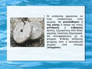 
    Οι υπόλοιποι αρκούνταν σε
    έναν     υποδεέστερο    τύπο
    ψωμιού, το μεσοκάθαρον ή
    της μέσης ή ακόμη και στους
    ρυπαρούς      ή    κυβαρούς
    άρτους, ζυμωμένους από άλλα,
    χαμηλής ποιότητας δημητριακά,
    και συνυφασμένους με τη
    φτώχεια. Ένδειξη απόλυτης
    φτώχειας ήταν η κατανάλωση
    ψωμιού       από     πίτουρα
    (πιτεράτον).
 