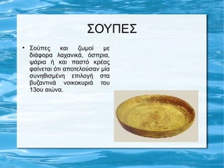 ΣΟΥΠΕΣ

    Σούπες     και    ζωμοί   με
    διάφορα λαχανικά, όσπρια,
    ψάρια ή και παστό κρέας
    φαίνεται ότι αποτελούσαν μία
    συνηθισμένη επιλογή στα
    βυζαντινά νοικοκυριά του
    13ου αιώνα.
 