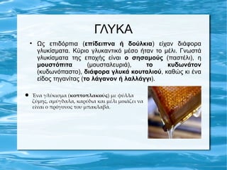 ΓΛΥΚΑ
 
     Ως επιδόρπια (επίδειπνα ή δούλκια) είχαν διάφορα
     γλυκίσματα. Κύριο γλυκαντικό μέσο ήταν το μέλι. Γνωστά
     γλυκίσματα της εποχής είναι ο σησαμούς (παστέλι), η
     μουστόπιτα        (μουσταλευριά),   το     κυδωνάτον
     (κυδωνόπαστο), διάφορα γλυκά κουταλιού, καθώς κι ένα
     είδος τηγανίτας (το λάγανον ή λαλλάγγι).

 Ένα γλύκισμα (κοπτοπλακούς) με φύλλα
  ζύμης, αμύγδαλα, καρύδια και μέλι μοιάζει να
  είναι ο πρόγονος του μπακλαβά.
 