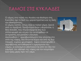 Ο γάμος στα νησιά του Αιγαίου και ιδιαίτερα στις
Κυκλάδες έχει τα δικά του χαρακτηριστικά και τις δικές
του ιδιαιτερότητες.
Ο γάμος λοιπόν, όπως όλοι οι παλιοί γάμοι, ξεκινά
από το προξενιό. Προξενήτρα είναι η «Κεράτσα», η
θεία δηλαδή, που πηγαινοέρχεται στα δυο
σπίτια κρυφά για να μην την αντιληφθούν οι
αντεραστές και χαλάσει η δουλειά.
Ακολουθούν τ’ αρραβωνιάσματα που γίνονται στο
σπίτι της νύφης. Εκεί δίνονται δώρα και από τις δυο
πλευρές, κυρίως χρυσαφικά. Αφού ολοκληρωθεί ο
αρραβώνας και καθοριστεί η ημερομηνία του
γάμου, οι καλεσμένοι ειδοποιούνται από τον ίδιο τον
γαμπρό, τον αδελφό της νύφης και τον κουμπάρο
δυο-τρεις μέρες πριν τον γάμο.
 