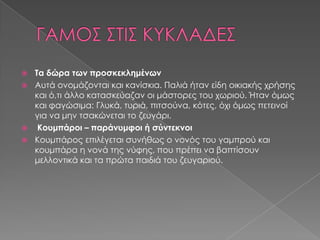  Τα δώρα των προσκεκλημένων
 Αυτά ονομάζονται και κανίσκια. Παλιά ήταν είδη οικιακής χρήσης
  και ό,τι άλλο κατασκεύαζαν οι μάστορες του χωριού. Ήταν όμως
  και φαγώσιμα: Γλυκά, τυριά, πιτσούνα, κότες, όχι όμως πετεινοί
  για να μην τσακώνεται το ζευγάρι.
 Κουμπάροι – παράνυμφοι ή σύντεκνοι
 Κουμπάρος επιλέγεται συνήθως ο νονός του γαμπρού και
  κουμπάρα η νονά της νύφης, που πρέπει να βαπτίσουν
  μελλοντικά και τα πρώτα παιδιά του ζευγαριού.
 