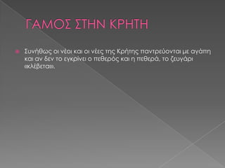    Συνήθως οι νέοι και οι νέες της Κρήτης παντρεύονται με αγάπη
    και αν δεν το εγκρίνει ο πεθερός και η πεθερά, το ζευγάρι
    «κλέβεται».
 