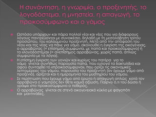    Ωστόσο υπάρχουν και πάρα πολλοί νέοι και νέες που για διάφορους
    λόγους παντρεύονται με συνοικέσιο, δηλαδή με τη μεσολάβηση τρίτου
    προσώπου, του καλούμενου προξενητή. Μετά από την απόφαση του
    νέου και της νέας να πάνε για γάμο, ακολουθεί η έγκριση της οικογένειας,
    ο αρραβώνας (= επίσημος συμφωνία, με παπά και προικοσύμφωνο) ή
    το «λογοδόστεμα» (= ανεπίσημος αρραβώνας, χωρίς παπά, απλώς
    συμφωνία με τα λόγια).
   Η επίσημη έγκριση των γονιών και κυρίως του πατέρα για το
    γάμο γίνεται συνήθως παρουσία παπά, που ευλογεί τα δακτυλίδια και
    αφού συνταχθεί το «προικοσύμφωνο», που ορίζει τις οικονομικές
    λεπτομέρειες του γάμου, παρουσία του προξενητή (αν έχουμε γάμο από
    προξενιό), ορίζεται και η ημερομηνία του μυστηρίου του γάμου.
   Σε περίπτωση που έχουμε γάμο από έρωτα ή απαγωγή απλώς κατά τον
    αρραβώνα ο γαμπρός δεν θέτει καμιά αξίωση. Παίρνει ό,τι του δώσει ή
    γράψει στο προικοσύμφωνο ο πεθερός.
   Ο αρραβώνας γίνεται σε στενό οικογενειακό κύκλο με φαγοπότι
    και μαντινάδες.
 
