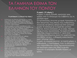 Η χαρά, ( Ο γάμος )
                                                     Η χαρά, ο γάμος δηλαδή, κρατούσε τρεις
          Το ψαλάφεμαν ( η επιλογή της νύφης )       ημέρες από το απόγευμα του Σαββάτου ως τη
                                                     Δευτέρα πρωί.
   Οι Έλληνες του Πόντου πάντρευαν τα παιδιά
    τους πολύ νωρίς, συνήθως, 20-23 χρόνων τα        Οι προσκλήσεις γίνονταν με κεριά. Καλούσαν οι
    αγόρια, και σε μικρότερη ηλικία τα κορίτσια.Αν
    το κορίτσι περνούσε το εικοστό έτος συνήθιζαν    δύο οικογένειες τους δικούς τους ανθρώπους,
    να τη λένε γεροντοκόρη.                          συγγενείς και φίλους ακόμα και από γειτονικά
    Πολλές φορές οι γονείς « λογόδοναν » την

    κόρη τους όταν αυτή έπαιζε με τα παιδάκια της    χωριά. Το κάλεσμα με τα κεριά δεν γινόταν
    γειτονιάς. Την τύχη της κοπέλας όριζε ο          παντού. Αλλού καλούσαν με το ούζο, πάντως
    δυναμικός πατέρας αφού η συγκατάνευσή της
    στο γάμο ήταν περιττή. Ούτε όμως και ο νέος      όχι με έντυπες προσκλήσεις. Τα κεριά στη βάση
    μπορούσε να έχει τη δική του γνώμη για τη
    μελλοντική του σύζυγο. Ο λόγος του πατέρα        τους ήταν βαμμένα κόκκινα. Γι’ αυτό όταν
    ήταν νόμος απαράβατος.                           κάποιος ανεπιθύμητος έκανε την εμφάνισή του,
   Οι γάμοι από έρωτα ή από απ' ευθείας
    γνωριμία των νέων ήταν σπάνιοι.                  συνήθιζαν να λένε : « εθαρρείς κοκκινόκολον
    Η μητέρα του νέου, εκ του αφανούς,               κερίν' έστειλαμ' ατόν ».
    παρακολουθούσε τις υποψήφιες νύφες και
    αφού κατέληγε, τότε έπειθε τον σύζυγο και τον    Η ρακή, τα τουρσιά (στύπα), τα παστά ψάρια, ο
    γιό της για την επιλογή της νέας. Βασικό
    κριτήριο για την επιλογή της νύφης ήταν το       καβουρμάς, ο παστουρμάς ήταν τα εδέσματα
    οικογενειακό της περιβάλλον. Έλεγαν              που παρατείθονταν στους προσκαλεσμένους
    χαρακτηριστικά :
   «τέρεν την ούγιαν κ' έπαρ' το πανίν,             και αργότερα γύρω στις δέκα το βράδυ
    τέρεν την μάνναν κ' έπαρ' το κορίτσ'»            έτρωγαν το κατροφλίν δηλαδή πατάτες με
   Επίσης έπρεπε να είναι προκομμένη, εργατική,
    μετρημένη, εύστροφη, ντροπαλή, νοικοκυρά,        κρέας.
    υγιής. Τέλος, θα έπρεπε να είναι όμορφη και να
    έχει σωματικό κάλλος. Οι άσχημες και αδύνατες
    κοπέλες δεν είχαν πέραση και θεωρούνταν μη
    υγιείς.
 