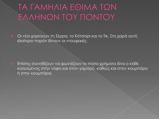    Οι νέοι χορεύουν τη Σέρρα, το Κότσαρι και το Τικ. Στη χαρά αυτή
    ιδιαίτερο παρόν δίνουν οι ντουφεκιές.




   Επίσης συνηθίζουν να φωνάζουν το πόσα χρήματα δίνει ο κάθε
    καλεσμένος στην νύφη και στον γαμπρό, καθώς και στον κουμπάρο
    ή στην κουμπάρα.
 