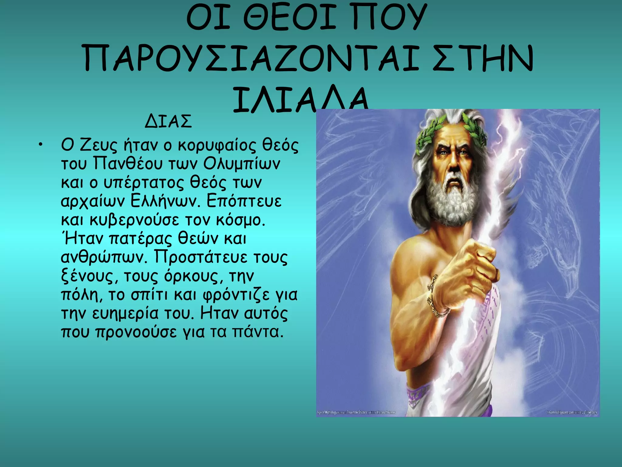 ΟΙ ΘΕΟΙ ΠΟΥ
     ΠΑΡΟΥΣΙΑΖΟΝΤΑΙ ΣΤΗΝ
       ΔΙΑΣ
            ΙΛΙΑΔΑ
• Ο Ζευς ήταν ο κορυφαίος θεός
  του Πανθέου των Ολυμπίων
  και ο υπέρτατος θεός των
  αρχαίων Ελλήνων. Επόπτευε
  και κυβερνούσε τον κόσμο.
  Ήταν πατέρας θεών και
  ανθρώπων. Προστάτευε τους
  ξένους, τους όρκους, την
  πόλη, το σπίτι και φρόντιζε για
  την ευημερία του. Ηταν αυτός
  που προνοούσε για τα πάντα.
 