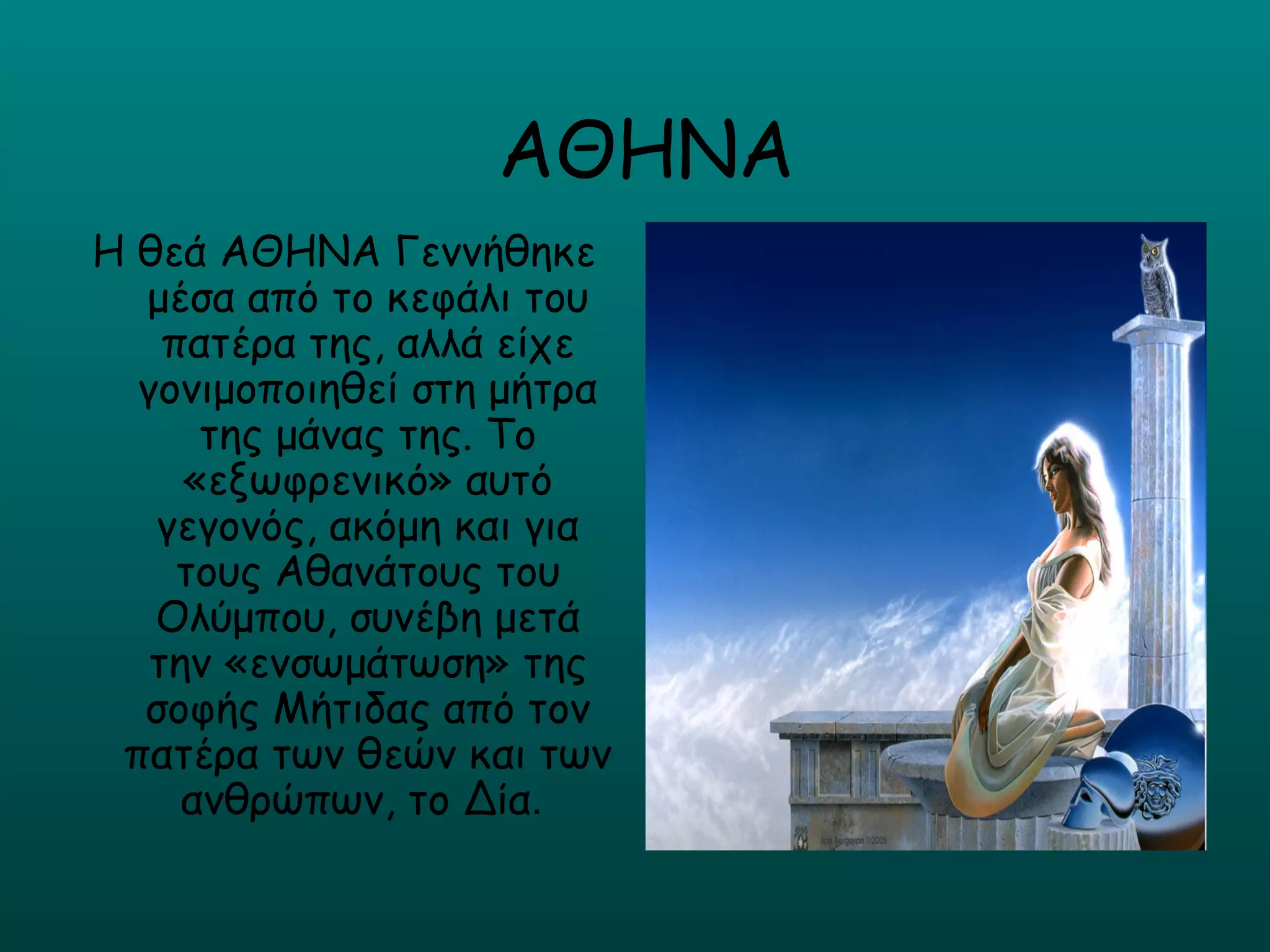 ΑΘΗΝΑ
Η θεά ΑΘΗΝΑ Γεννήθηκε
  μέσα από το κεφάλι του
    πατέρα της, αλλά είχε
  γονιμοποιηθεί στη μήτρα
      της μάνας της. Το
     «εξωφρενικό» αυτό
   γεγονός, ακόμη και για
     τους Αθανάτους του
   Ολύμπου, συνέβη μετά
   την «ενσωμάτωση» της
  σοφής Μήτιδας από τον
 πατέρα των θεών και των
     ανθρώπων, το Δία.
 