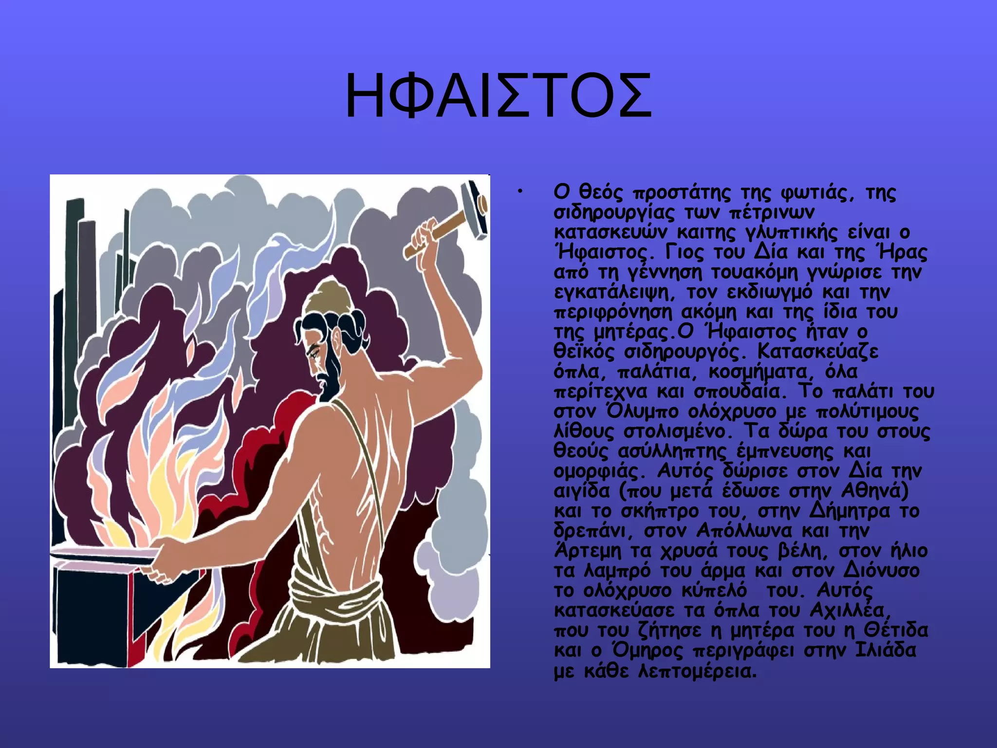 ΗΦΑΙΣΤΟΣ
    •   Ο θεός προστάτης της φωτιάς, της
        σιδηρουργίας των πέτρινων
        κατασκευών καιτης γλυπτικής είναι ο
        Ήφαιστος. Γιος του Δία και της Ήρας
        από τη γέννηση τουακόμη γνώρισε την
        εγκατάλειψη, τον εκδιωγμό και την
        περιφρόνηση ακόμη και της ίδια του
        της μητέρας.Ο Ήφαιστος ήταν ο
        θεϊκός σιδηρουργός. Κατασκεύαζε
        όπλα, παλάτια, κοσμήματα, όλα
        περίτεχνα και σπουδαία. Το παλάτι του
        στον Όλυμπο ολόχρυσο με πολύτιμους
        λίθους στολισμένο. Τα δώρα του στους
        θεούς ασύλληπτης έμπνευσης και
        ομορφιάς. Αυτός δώρισε στον Δία την
        αιγίδα (που μετά έδωσε στην Αθηνά)
        και το σκήπτρο του, στην Δήμητρα το
        δρεπάνι, στον Απόλλωνα και την
        Άρτεμη τα χρυσά τους βέλη, στον ήλιο
        τα λαμπρό του άρμα και στον Διόνυσο
        το ολόχρυσο κύπελό  του. Αυτός
        κατασκεύασε τα όπλα του Αχιλλέα,
        που του ζήτησε η μητέρα του η Θέτιδα
        και ο Όμηρος περιγράφει στην Ιλιάδα
        με κάθε λεπτομέρεια.
 