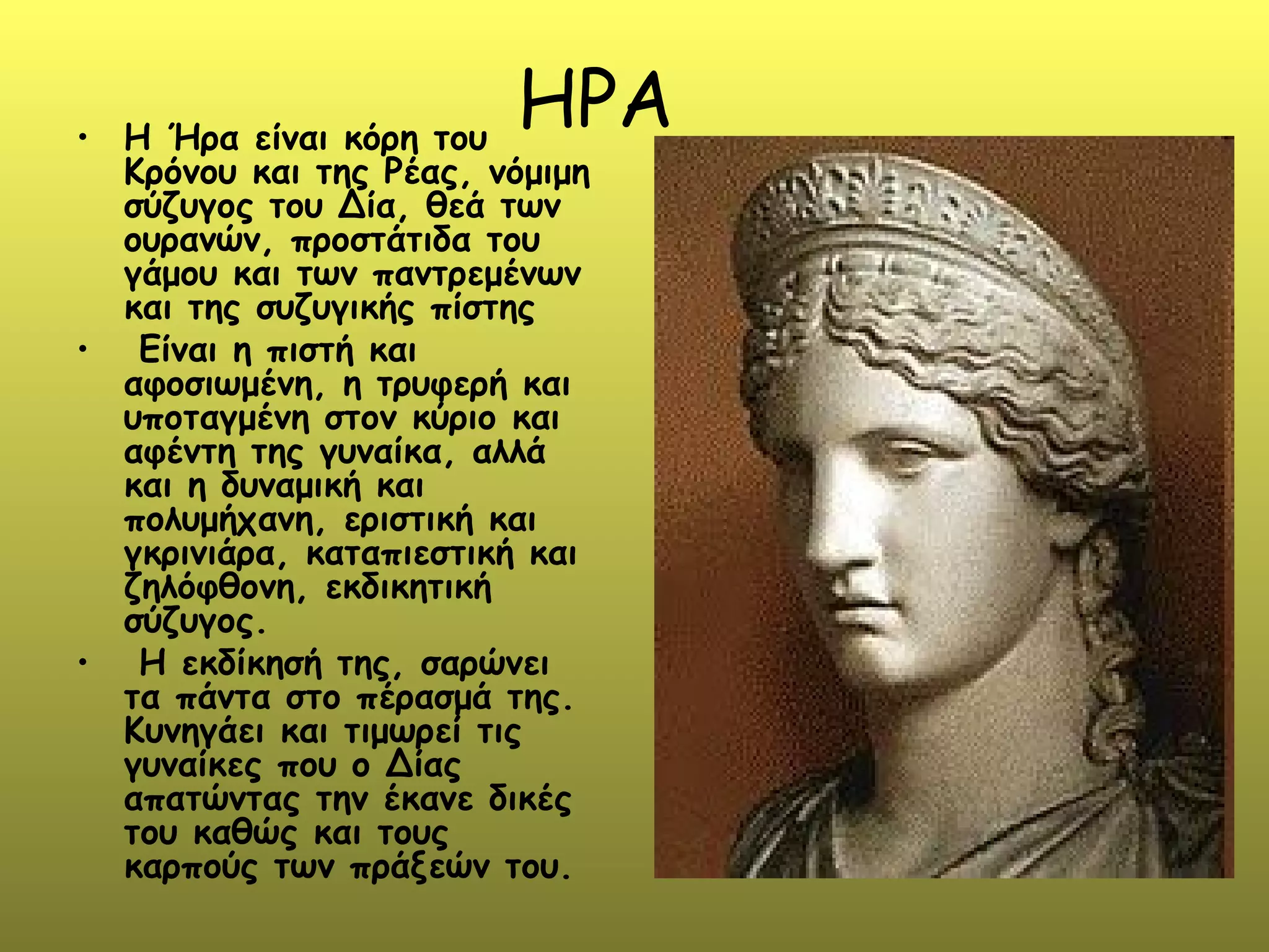 • H Ήρα είναι κόρη του
                        ΗΡΑ
  Κρόνου και της Ρέας, νόμιμη
  σύζυγος του Δία, θεά των
  ουρανών, προστάτιδα του
  γάμου και των παντρεμένων
  και της συζυγικής πίστης
• Είναι η πιστή και
  αφοσιωμένη, η τρυφερή και
  υποταγμένη στον κύριο και
  αφέντη της γυναίκα, αλλά
  και η δυναμική και
  πολυμήχανη, εριστική και
  γκρινιάρα, καταπιεστική και
  ζηλόφθονη, εκδικητική
  σύζυγος.
• Η εκδίκησή της, σαρώνει
  τα πάντα στο πέρασμά της.
  Κυνηγάει και τιμωρεί τις
  γυναίκες που ο Δίας
  απατώντας την έκανε δικές
  του καθώς και τους
  καρπούς των πράξεών του.
 