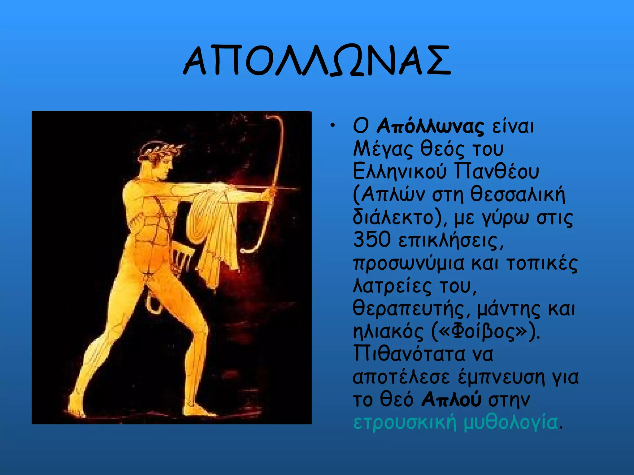ΑΠΟΛΛΩΝΑΣ
    • Ο Απόλλωνας είναι
      Μέγας θεός του
      Ελληνικού Πανθέου
      (Απλών στη θεσσαλική
      διάλεκτο), με γύρω στις
      350 επικλήσεις,
      προσωνύμια και τοπικές
      λατρείες του,
      θεραπευτής, μάντης και
      ηλιακός («Φοίβος»).
      Πιθανότατα να
      αποτέλεσε έμπνευση για
      το θεό Απλού στην
      ετρουσκική μυθολογία.
 