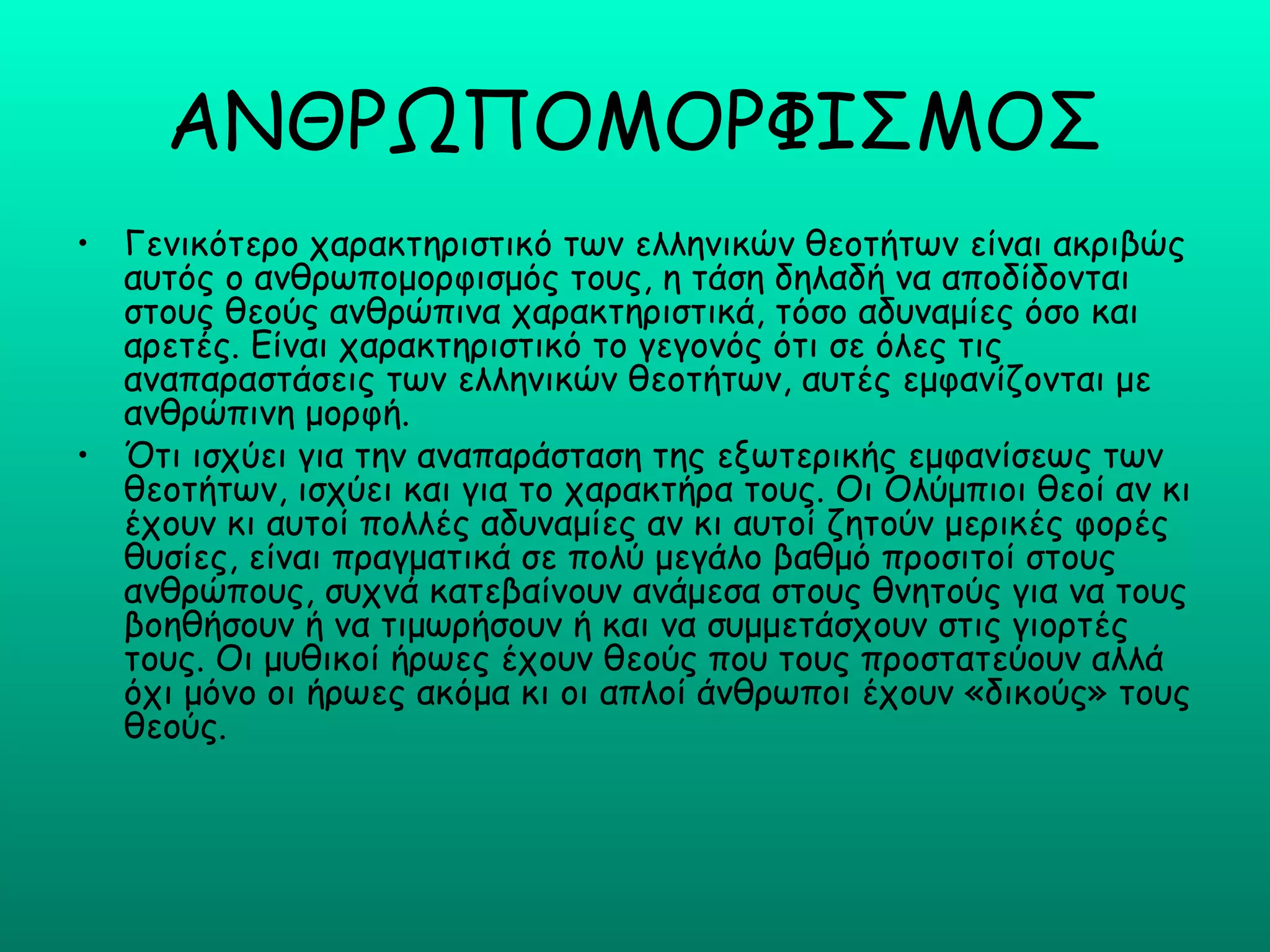 ΑΝΘΡΩΠΟΜΟΡΦΙΣΜΟΣ
• Γενικότερο χαρακτηριστικό των ελληνικών θεοτήτων είναι ακριβώς
  αυτός ο ανθρωπομορφισμός τους, η τάση δηλαδή να αποδίδονται
  στους θεούς ανθρώπινα χαρακτηριστικά, τόσο αδυναμίες όσο και
  αρετές. Είναι χαρακτηριστικό το γεγονός ότι σε όλες τις
  αναπαραστάσεις των ελληνικών θεοτήτων, αυτές εμφανίζονται με
  ανθρώπινη μορφή.
• Ότι ισχύει για την αναπαράσταση της εξωτερικής εμφανίσεως των
  θεοτήτων, ισχύει και για το χαρακτήρα τους. Οι Ολύμπιοι θεοί αν κι
  έχουν κι αυτοί πολλές αδυναμίες αν κι αυτοί ζητούν μερικές φορές
  θυσίες, είναι πραγματικά σε πολύ μεγάλο βαθμό προσιτοί στους
  ανθρώπους, συχνά κατεβαίνουν ανάμεσα στους θνητούς για να τους
  βοηθήσουν ή να τιμωρήσουν ή και να συμμετάσχουν στις γιορτές
  τους. Οι μυθικοί ήρωες έχουν θεούς που τους προστατεύουν αλλά
  όχι μόνο οι ήρωες ακόμα κι οι απλοί άνθρωποι έχουν «δικούς» τους
  θεούς.
 