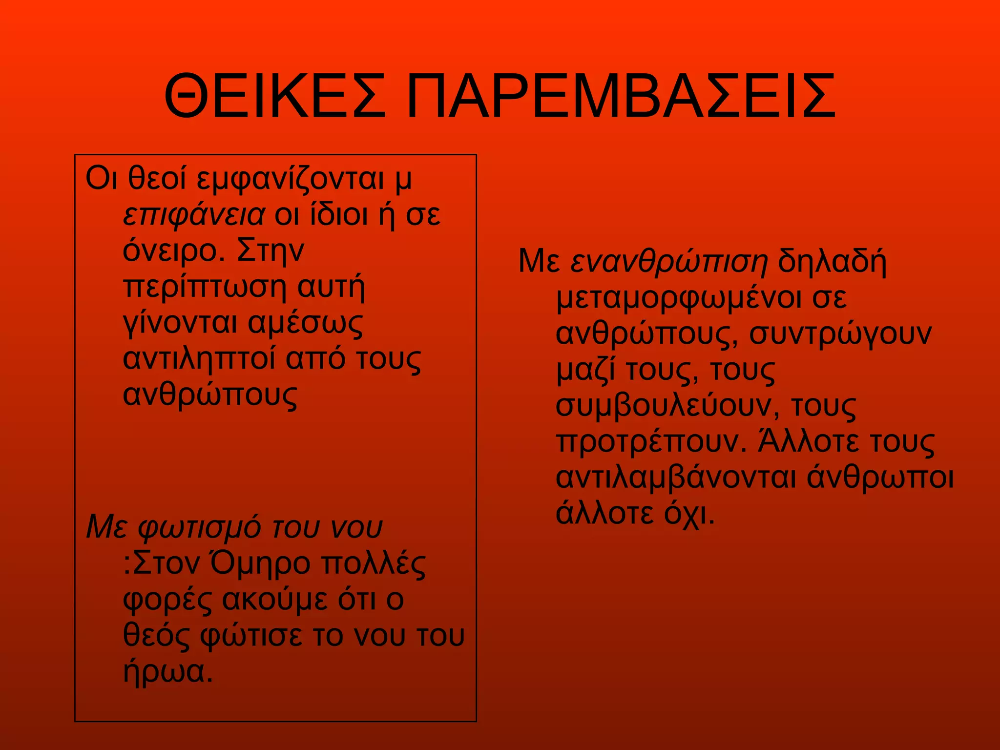 ΘΕΙΚΕΣ ΠΑΡΕΜΒΑΣΕΙΣ
Οι θεοί εμφανίζονται μ
  επιφάνεια οι ίδιοι ή σε
  όνειρο. Στην              Με ενανθρώπιση δηλαδή
  περίπτωση αυτή              μεταμορφωμένοι σε
  γίνονται αμέσως             ανθρώπους, συντρώγουν
  αντιληπτοί από τους         μαζί τους, τους
  ανθρώπους                   συμβουλεύουν, τους
                              προτρέπουν. Άλλοτε τους
                              αντιλαμβάνονται άνθρωποι
Με φωτισμό του νου            άλλοτε όχι.
  :Στον Όμηρο πολλές
  φορές ακούμε ότι ο
  θεός φώτισε το νου του
  ήρωα.
 