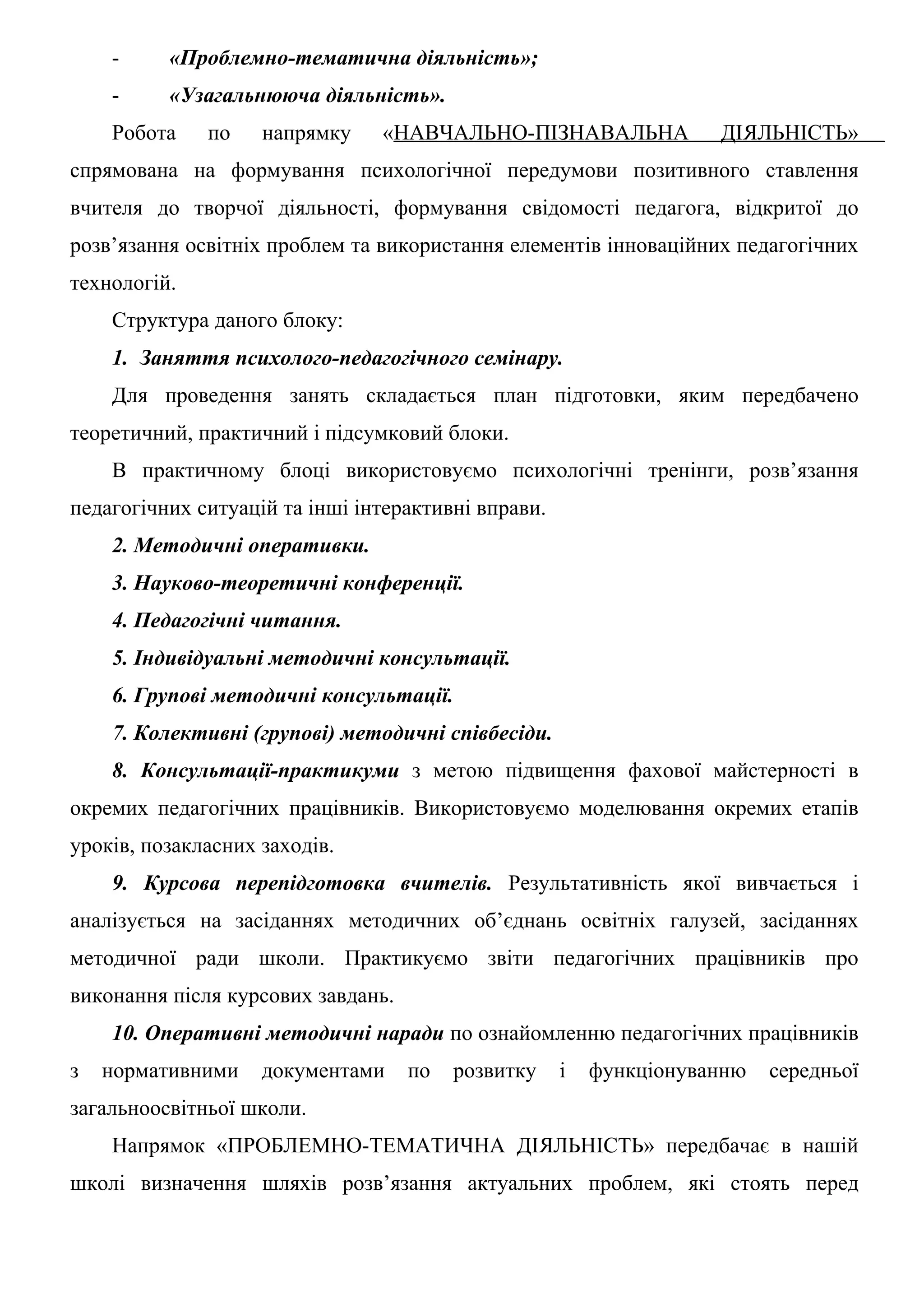 -     «Проблемно-тематична діяльність»;
    -     «Узагальнююча діяльність».
    Робота    по    напрямку    «НАВЧАЛЬНО-ПІЗНАВАЛЬНА              ДІЯЛЬНІСТЬ»
спрямована на формування психологічної передумови позитивного ставлення
вчителя до творчої діяльності, формування свідомості педагога, відкритої до
розв’язання освітніх проблем та використання елементів інноваційних педагогічних
технологій.
    Структура даного блоку:
    1. Заняття психолого-педагогічного семінару.
    Для проведення занять складається план підготовки, яким передбачено
теоретичний, практичний і підсумковий блоки.
    В практичному блоці використовуємо психологічні тренінги, розв’язання
педагогічних ситуацій та інші інтерактивні вправи.
    2. Методичні оперативки.
    3. Науково-теоретичні конференції.
    4. Педагогічні читання.
    5. Індивідуальні методичні консультації.
    6. Групові методичні консультації.
    7. Колективні (групові) методичні співбесіди.
    8. Консультації-практикуми з метою підвищення фахової майстерності в
окремих педагогічних працівників. Використовуємо моделювання окремих етапів
уроків, позакласних заходів.
    9. Курсова перепідготовка вчителів. Результативність якої вивчається і
аналізується на засіданнях методичних об’єднань освітніх галузей, засіданнях
методичної ради школи. Практикуємо звіти педагогічних працівників про
виконання після курсових завдань.
    10. Оперативні методичні наради по ознайомленню педагогічних працівників
з   нормативними    документами     по   розвитку    і   функціонуванню   середньої
загальноосвітньої школи.
    Напрямок «ПРОБЛЕМНО-ТЕМАТИЧНА ДІЯЛЬНІСТЬ» передбачає в нашій
школі визначення шляхів розв’язання актуальних проблем, які стоять перед
 