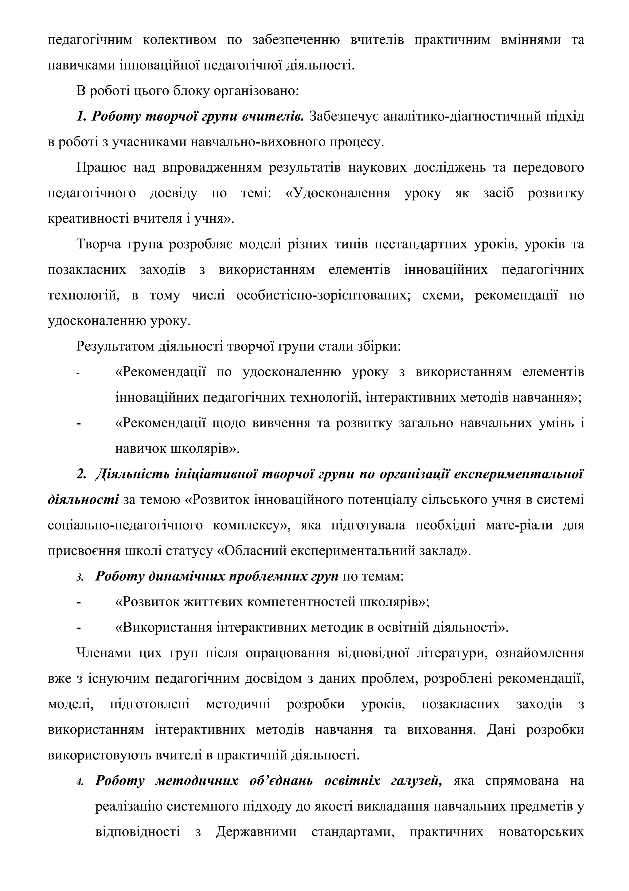 педагогічним колективом по забезпеченню вчителів практичним вміннями та
навичками інноваційної педагогічної діяльності.
    В роботі цього блоку організовано:
    1. Роботу творчої групи вчителів. Забезпечує аналітико-діагностичний підхід
в роботі з учасниками навчально-виховного процесу.
    Працює над впровадженням результатів наукових досліджень та передового
педагогічного досвіду по темі: «Удосконалення уроку як засіб розвитку
креативності вчителя і учня».
    Творча група розробляє моделі різних типів нестандартних уроків, уроків та
позакласних заходів з використанням елементів інноваційних педагогічних
технологій, в тому числі особистісно-зорієнтованих; схеми, рекомендації по
удосконаленню уроку.
    Результатом діяльності творчої групи стали збірки:
    -        «Рекомендації по удосконаленню уроку з використанням елементів
             інноваційних педагогічних технологій, інтерактивних методів навчання»;
    -        «Рекомендації щодо вивчення та розвитку загально навчальних умінь і
             навичок школярів».
    2. Діяльність ініціативної творчої групи по організації експериментальної
діяльності за темою «Розвиток інноваційного потенціалу сільського учня в системі
соціально-педагогічного комплексу», яка підготувала необхідні мате-ріали для
присвоєння школі статусу «Обласний експериментальний заклад».
    3.    Роботу динамічних проблемних груп по темам:
    -        «Розвиток життєвих компетентностей школярів»;
    -        «Використання інтерактивних методик в освітній діяльності».
    Членами цих груп після опрацювання відповідної літератури, ознайомлення
вже з існуючим педагогічним досвідом з даних проблем, розроблені рекомендації,
моделі,     підготовлені    методичні   розробки   уроків,    позакласних   заходів   з
використанням інтерактивних методів навчання та виховання. Дані розробки
використовують вчителі в практичній діяльності.
    4.    Роботу методичних об’єднань освітніх галузей, яка спрямована на
          реалізацію системного підходу до якості викладання навчальних предметів у
          відповідності    з Державними    стандартами,      практичних   новаторських
 