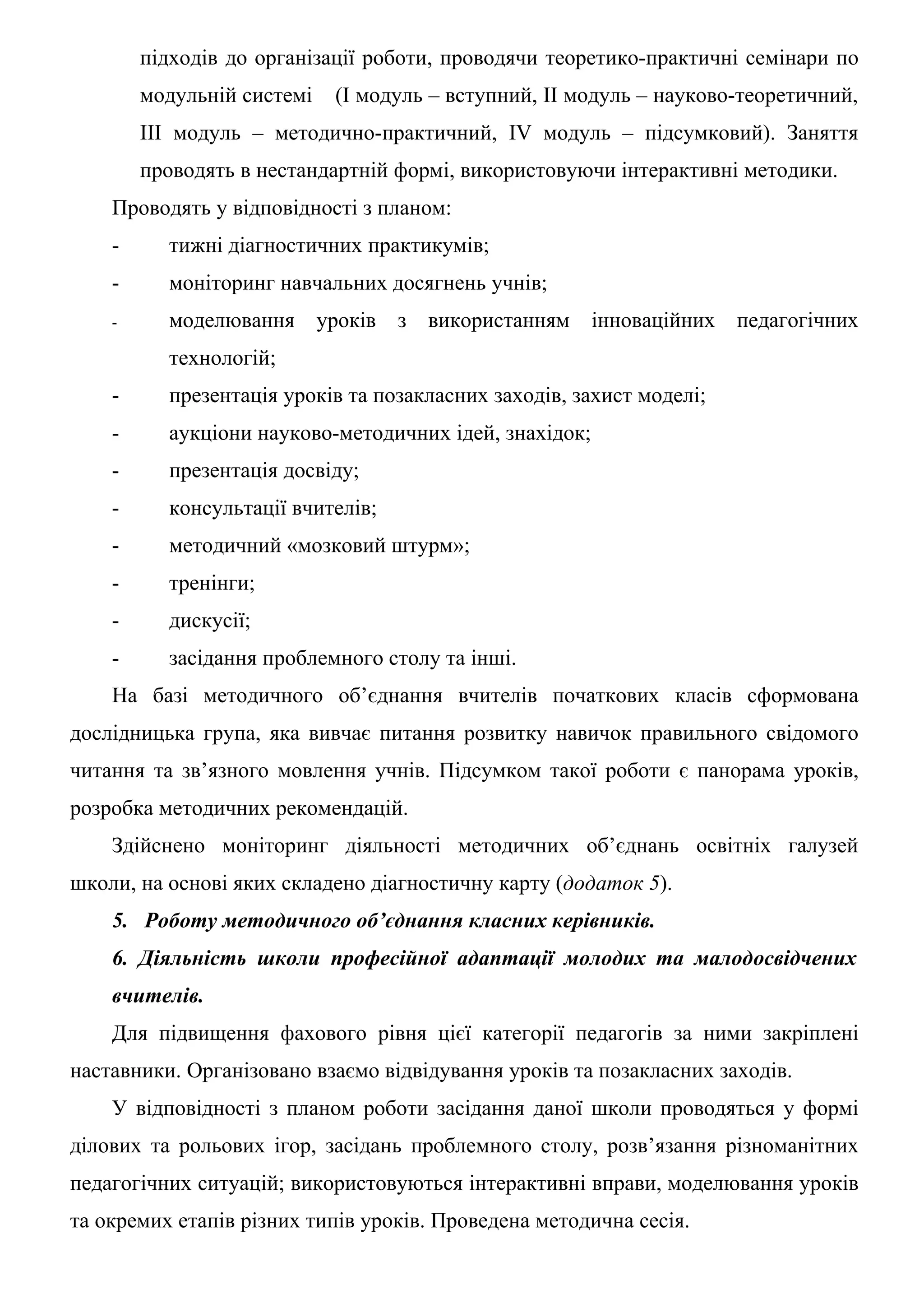 підходів до організації роботи, проводячи теоретико-практичні семінари по
        модульній системі    (І модуль – вступний, ІІ модуль – науково-теоретичний,
        ІІІ модуль – методично-практичний, ІV модуль – підсумковий). Заняття
        проводять в нестандартній формі, використовуючи інтерактивні методики.
    Проводять у відповідності з планом:
    -     тижні діагностичних практикумів;
    -     моніторинг навчальних досягнень учнів;
    -     моделювання       уроків з використанням      інноваційних   педагогічних
          технологій;
    -     презентація уроків та позакласних заходів, захист моделі;
    -     аукціони науково-методичних ідей, знахідок;
    -     презентація досвіду;
    -     консультації вчителів;
    -     методичний «мозковий штурм»;
    -     тренінги;
    -     дискусії;
    -     засідання проблемного столу та інші.
    На базі методичного об’єднання вчителів початкових класів сформована
дослідницька група, яка вивчає питання розвитку навичок правильного свідомого
читання та зв’язного мовлення учнів. Підсумком такої роботи є панорама уроків,
розробка методичних рекомендацій.
    Здійснено моніторинг діяльності методичних об’єднань освітніх галузей
школи, на основі яких складено діагностичну карту (додаток 5).
    5. Роботу методичного об’єднання класних керівників.
    6. Діяльність школи професійної адаптації молодих та малодосвідчених
    вчителів.
    Для підвищення фахового рівня цієї категорії педагогів за ними закріплені
наставники. Організовано взаємо відвідування уроків та позакласних заходів.
    У відповідності з планом роботи засідання даної школи проводяться у формі
ділових та рольових ігор, засідань проблемного столу, розв’язання різноманітних
педагогічних ситуацій; використовуються інтерактивні вправи, моделювання уроків
та окремих етапів різних типів уроків. Проведена методична сесія.
 