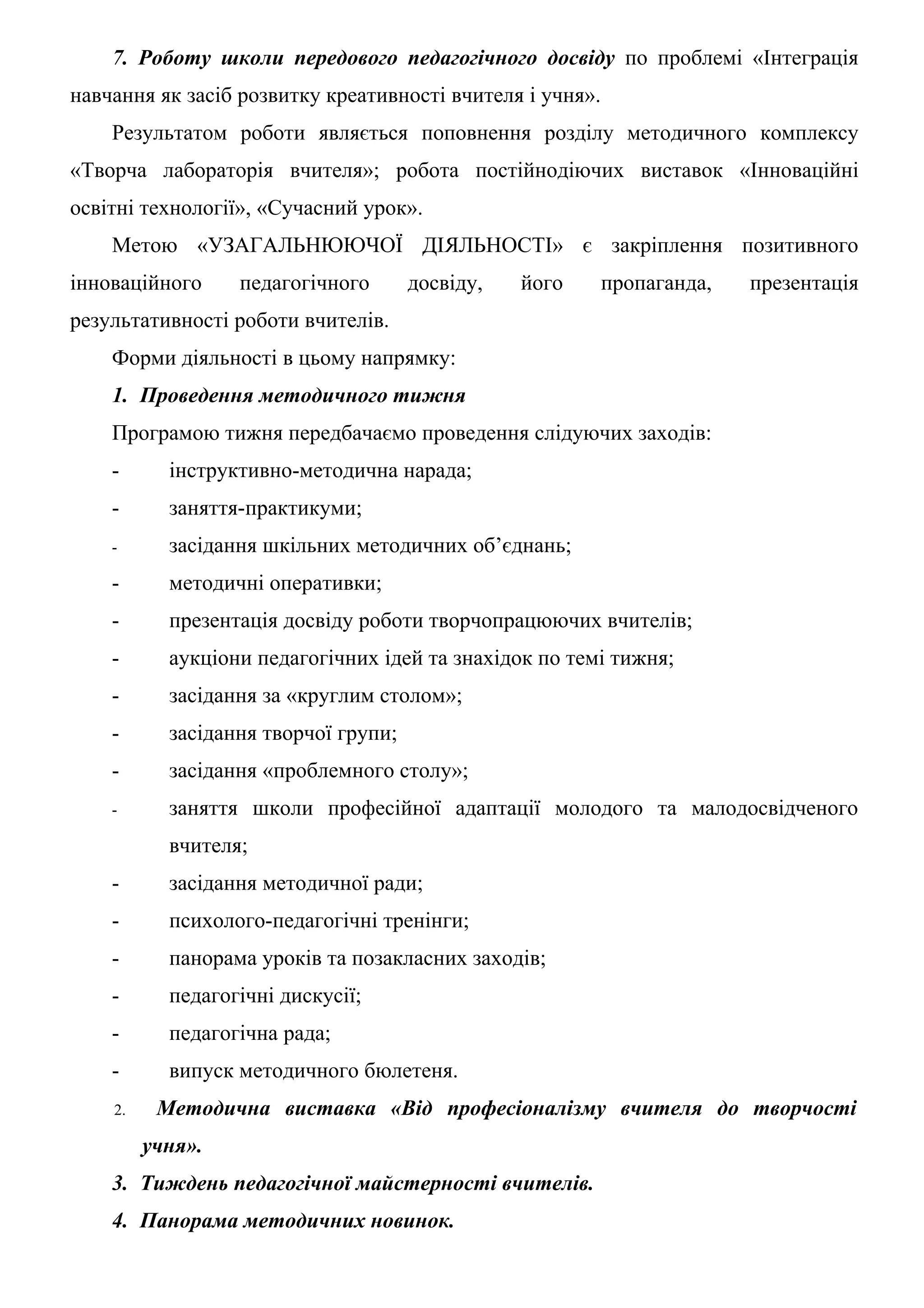 7. Роботу школи передового педагогічного досвіду по проблемі «Інтеграція
навчання як засіб розвитку креативності вчителя і учня».
    Результатом роботи являється поповнення розділу методичного комплексу
«Творча лабораторія вчителя»; робота постійнодіючих виставок «Інноваційні
освітні технології», «Сучасний урок».
    Метою «УЗАГАЛЬНЮЮЧОЇ ДІЯЛЬНОСТІ» є закріплення позитивного
інноваційного     педагогічного       досвіду,   його      пропаганда,   презентація
результативності роботи вчителів.
    Форми діяльності в цьому напрямку:
    1. Проведення методичного тижня
    Програмою тижня передбачаємо проведення слідуючих заходів:
    -      інструктивно-методична нарада;
    -      заняття-практикуми;
    -      засідання шкільних методичних об’єднань;
    -      методичні оперативки;
    -      презентація досвіду роботи творчопрацюючих вчителів;
    -      аукціони педагогічних ідей та знахідок по темі тижня;
    -      засідання за «круглим столом»;
    -      засідання творчої групи;
    -      засідання «проблемного столу»;
    -      заняття школи професійної адаптації молодого та малодосвідченого
           вчителя;
    -      засідання методичної ради;
    -      психолого-педагогічні тренінги;
    -      панорама уроків та позакласних заходів;
    -      педагогічні дискусії;
    -      педагогічна рада;
    -      випуск методичного бюлетеня.
    2.    Методична виставка «Від професіоналізму вчителя до творчості
         учня».
    3. Тиждень педагогічної майстерності вчителів.
    4. Панорама методичних новинок.
 