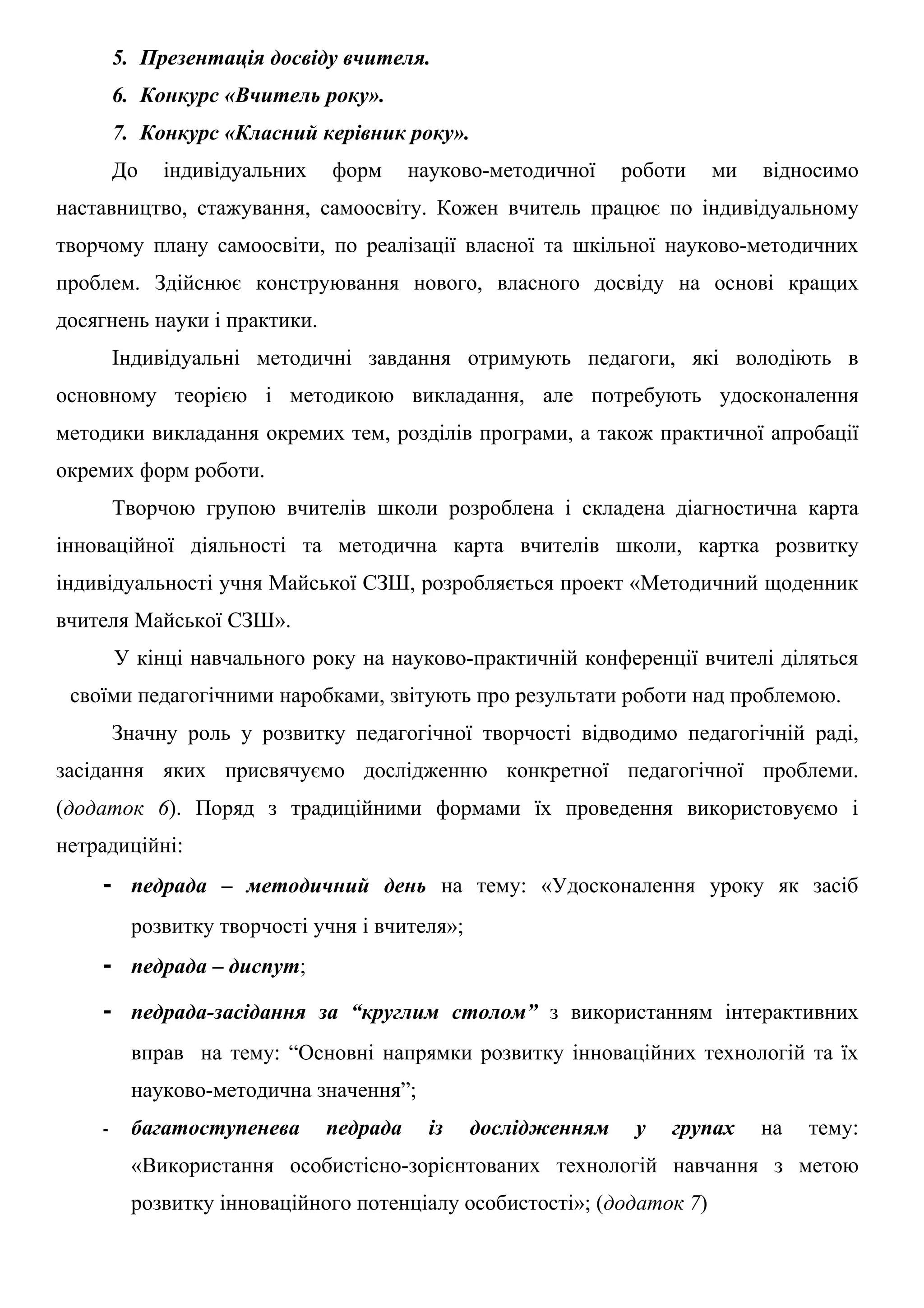 5. Презентація досвіду вчителя.
        6. Конкурс «Вчитель року».
        7. Конкурс «Класний керівник року».
        До   індивідуальних   форм      науково-методичної    роботи   ми   відносимо
наставництво, стажування, самоосвіту. Кожен вчитель працює по індивідуальному
творчому плану самоосвіти, по реалізації власної та шкільної науково-методичних
проблем. Здійснює конструювання нового, власного досвіду на основі кращих
досягнень науки і практики.
        Індивідуальні методичні завдання отримують педагоги, які володіють в
основному теорією і методикою викладання, але потребують удосконалення
методики викладання окремих тем, розділів програми, а також практичної апробації
окремих форм роботи.
        Творчою групою вчителів школи розроблена і складена діагностична карта
інноваційної діяльності та методична карта вчителів школи, картка розвитку
індивідуальності учня Майської СЗШ, розробляється проект «Методичний щоденник
вчителя Майської СЗШ».
        У кінці навчального року на науково-практичній конференції вчителі діляться
 своїми педагогічними наробками, звітують про результати роботи над проблемою.
        Значну роль у розвитку педагогічної творчості відводимо педагогічній раді,
засідання яких присвячуємо дослідженню конкретної педагогічної проблеми.
(додаток 6). Поряд з традиційними формами їх проведення використовуємо і
нетрадиційні:
    - педрада – методичний день на тему: «Удосконалення уроку як засіб
         розвитку творчості учня і вчителя»;
    - педрада – диспут;
    - педрада-засідання за “круглим столом” з використанням інтерактивних
         вправ на тему: “Основні напрямки розвитку інноваційних технологій та їх
         науково-методична значення”;
    -    багатоступенева      педрада     із   дослідженням    у   групах   на   тему:
         «Використання особистісно-зорієнтованих технологій навчання з метою
         розвитку інноваційного потенціалу особистості»; (додаток 7)
 