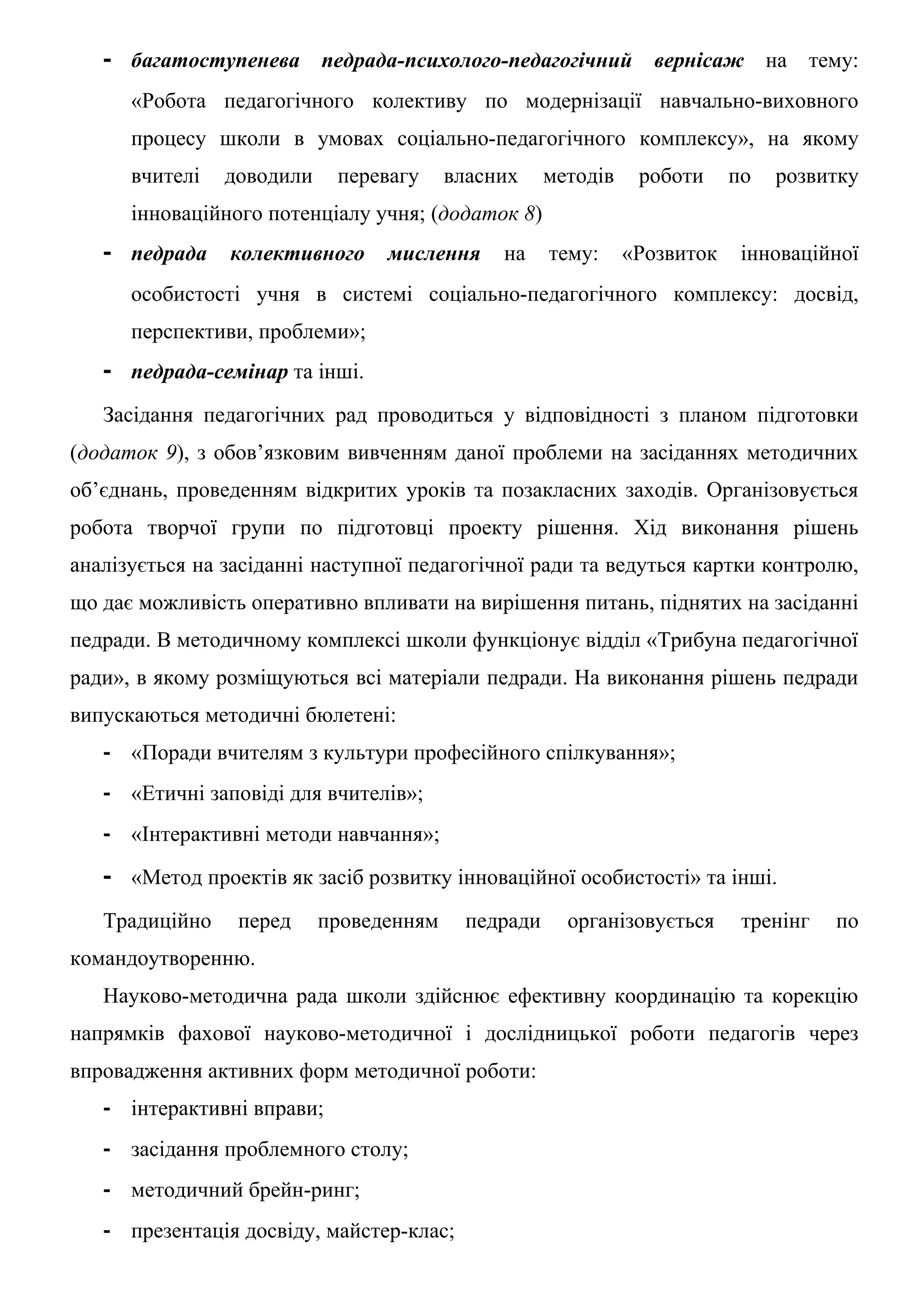 - багатоступенева педрада-психолого-педагогічний вернісаж на тему:
      «Робота педагогічного колективу по модернізації навчально-виховного
      процесу школи в умовах соціально-педагогічного комплексу», на якому
      вчителі   доводили    перевагу     власних     методів   роботи    по   розвитку
      інноваційного потенціалу учня; (додаток 8)
   - педрада колективного мислення на тему: «Розвиток інноваційної
      особистості учня в системі соціально-педагогічного комплексу: досвід,
      перспективи, проблеми»;
   - педрада-семінар та інші.
   Засідання педагогічних рад проводиться у відповідності з планом підготовки
(додаток 9), з обов’язковим вивченням даної проблеми на засіданнях методичних
об’єднань, проведенням відкритих уроків та позакласних заходів. Організовується
робота творчої групи по підготовці проекту рішення. Хід виконання рішень
аналізується на засіданні наступної педагогічної ради та ведуться картки контролю,
що дає можливість оперативно впливати на вирішення питань, піднятих на засіданні
педради. В методичному комплексі школи функціонує відділ «Трибуна педагогічної
ради», в якому розміщуються всі матеріали педради. На виконання рішень педради
випускаються методичні бюлетені:
   - «Поради вчителям з культури професійного спілкування»;
   - «Етичні заповіді для вчителів»;
   - «Інтерактивні методи навчання»;
   - «Метод проектів як засіб розвитку інноваційної особистості» та інші.
   Традиційно    перед     проведенням     педради     організовується    тренінг   по
командоутворенню.
   Науково-методична рада школи здійснює ефективну координацію та корекцію
напрямків фахової науково-методичної і дослідницької роботи педагогів через
впровадження активних форм методичної роботи:
   - інтерактивні вправи;
   - засідання проблемного столу;
   - методичний брейн-ринг;
   - презентація досвіду, майстер-клас;
 