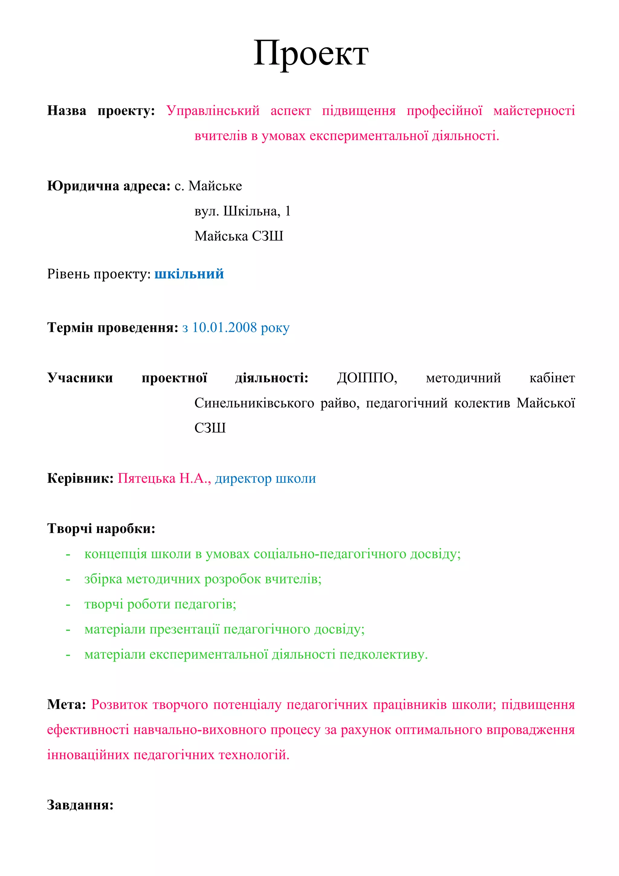 Проект
Назва проекту: Управлінський аспект підвищення професійної майстерності
                      вчителів в умовах експериментальної діяльності.


Юридична адреса: с. Майське
                      вул. Шкільна, 1
                      Майська СЗШ

Рівень проекту: шкільний


Термін проведення: з 10.01.2008 року


Учасники      проектної     діяльності:    ДОІППО,       методичний     кабінет
                      Синельниківського райво, педагогічний колектив Майської
                      СЗШ


Керівник: Пятецька Н.А., директор школи


Творчі наробки:
  - концепція школи в умовах соціально-педагогічного досвіду;
  - збірка методичних розробок вчителів;
  - творчі роботи педагогів;
  - матеріали презентації педагогічного досвіду;
  - матеріали експериментальної діяльності педколективу.


Мета: Розвиток творчого потенціалу педагогічних працівників школи; підвищення
ефективності навчально-виховного процесу за рахунок оптимального впровадження
інноваційних педагогічних технологій.


Завдання:
 
