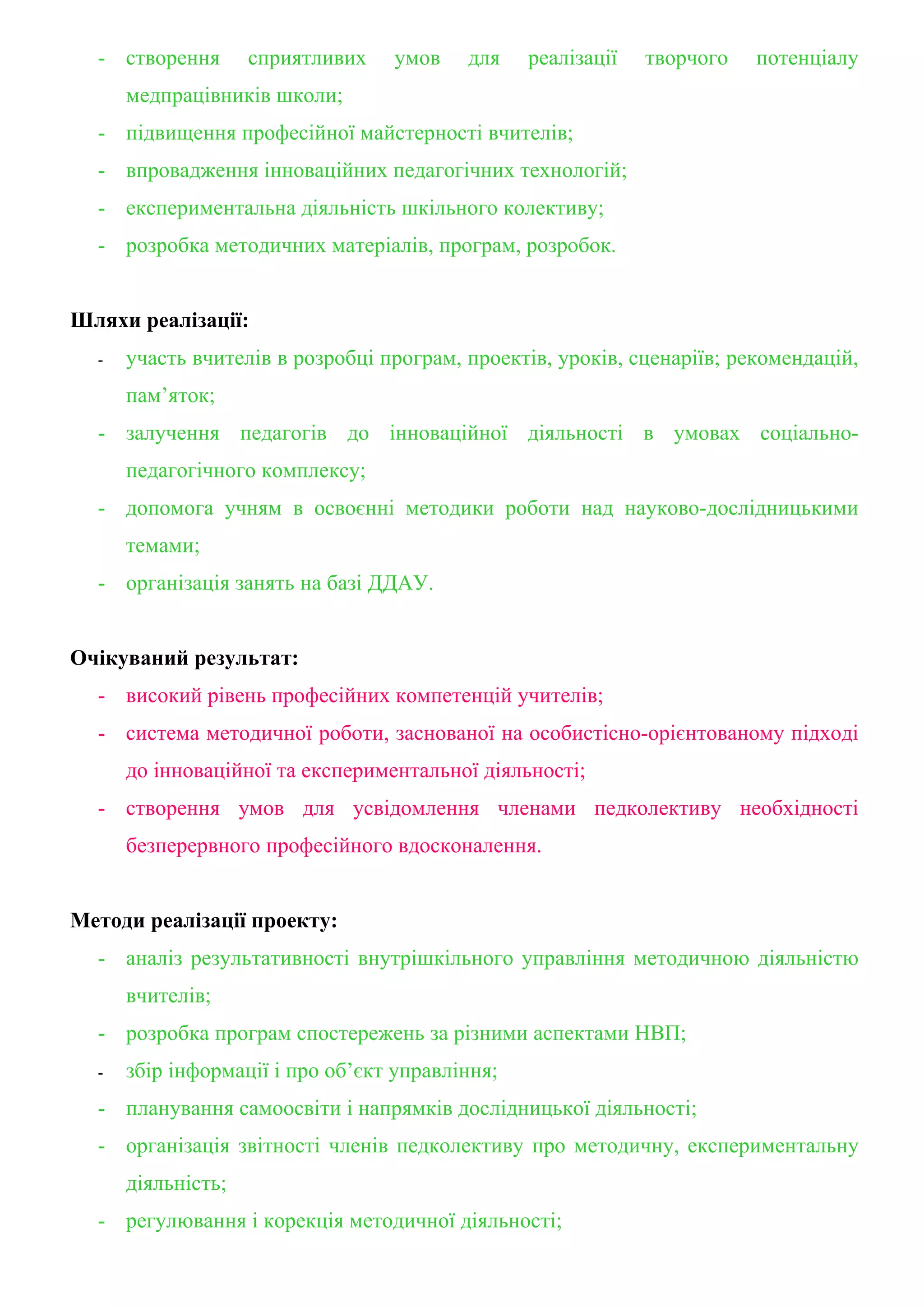 - створення       сприятливих   умов    для    реалізації   творчого   потенціалу
      медпрацівників школи;
  - підвищення професійної майстерності вчителів;
  - впровадження інноваційних педагогічних технологій;
  - експериментальна діяльність шкільного колективу;
  - розробка методичних матеріалів, програм, розробок.


Шляхи реалізації:
  -   участь вчителів в розробці програм, проектів, уроків, сценаріїв; рекомендацій,
      пам’яток;
  - залучення педагогів до інноваційної діяльності в умовах соціально-
      педагогічного комплексу;
  - допомога учням в освоєнні методики роботи над науково-дослідницькими
      темами;
  - організація занять на базі ДДАУ.


Очікуваний результат:
  - високий рівень професійних компетенцій учителів;
  - система методичної роботи, заснованої на особистісно-орієнтованому підході
      до інноваційної та експериментальної діяльності;
  - створення умов для усвідомлення членами педколективу необхідності
      безперервного професійного вдосконалення.


Методи реалізації проекту:
  - аналіз результативності внутрішкільного управління методичною діяльністю
      вчителів;
  - розробка програм спостережень за різними аспектами НВП;
  -   збір інформації і про об’єкт управління;
  - планування самоосвіти і напрямків дослідницької діяльності;
  - організація звітності членів педколективу про методичну, експериментальну
      діяльність;
  - регулювання і корекція методичної діяльності;
 