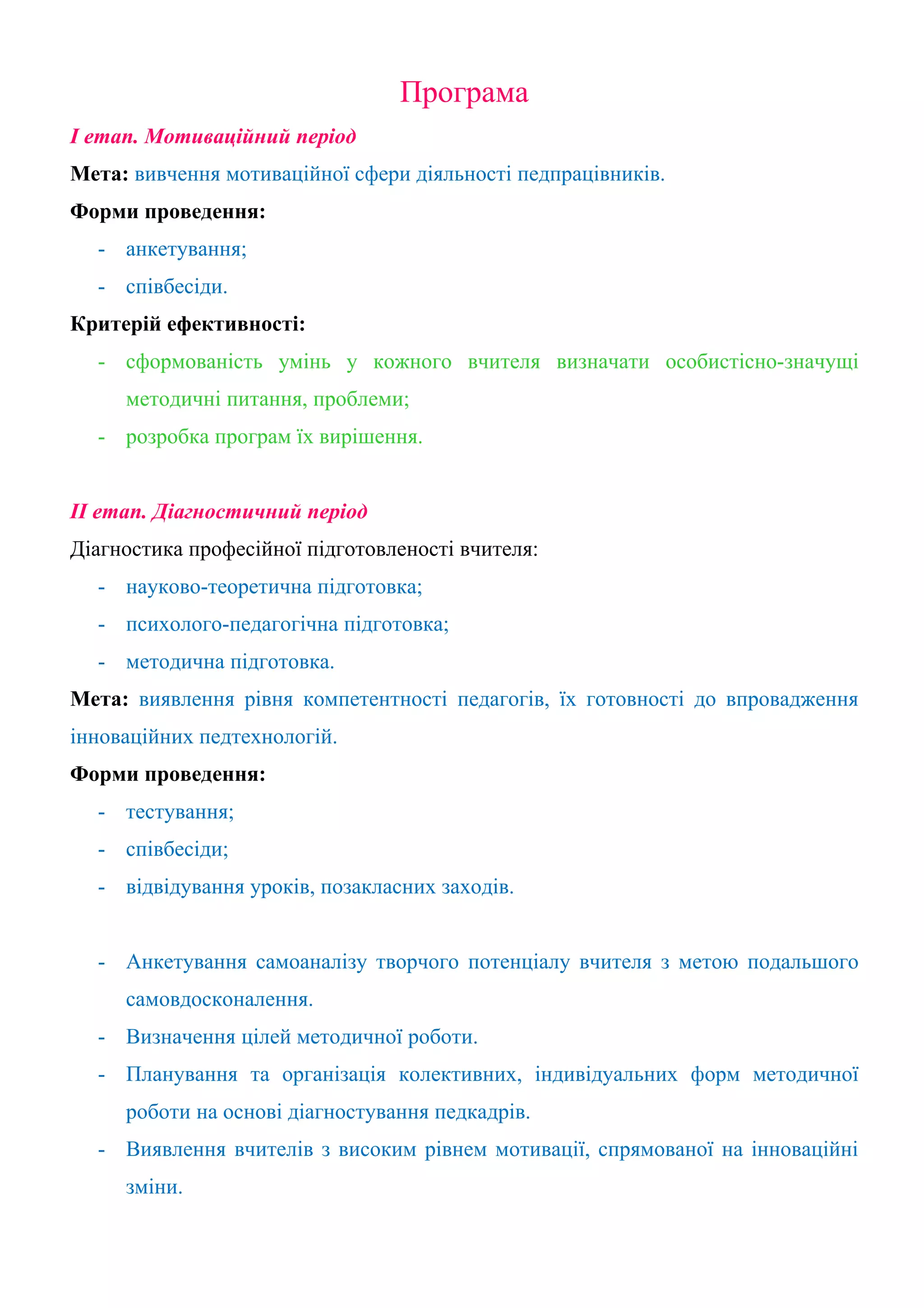 Програма
І етап. Мотиваційний період
Мета: вивчення мотиваційної сфери діяльності педпрацівників.
Форми проведення:
  - анкетування;
  - співбесіди.
Критерій ефективності:
  - сформованість умінь у кожного вчителя визначати особистісно-значущі
     методичні питання, проблеми;
  - розробка програм їх вирішення.


ІІ етап. Діагностичний період
Діагностика професійної підготовленості вчителя:
  - науково-теоретична підготовка;
  - психолого-педагогічна підготовка;
  - методична підготовка.
Мета: виявлення рівня компетентності педагогів, їх готовності до впровадження
інноваційних педтехнологій.
Форми проведення:
  - тестування;
  - співбесіди;
  - відвідування уроків, позакласних заходів.


  - Анкетування самоаналізу творчого потенціалу вчителя з метою подальшого
     самовдосконалення.
  - Визначення цілей методичної роботи.
  - Планування та організація колективних, індивідуальних форм методичної
     роботи на основі діагностування педкадрів.
  - Виявлення вчителів з високим рівнем мотивації, спрямованої на інноваційні
     зміни.
 