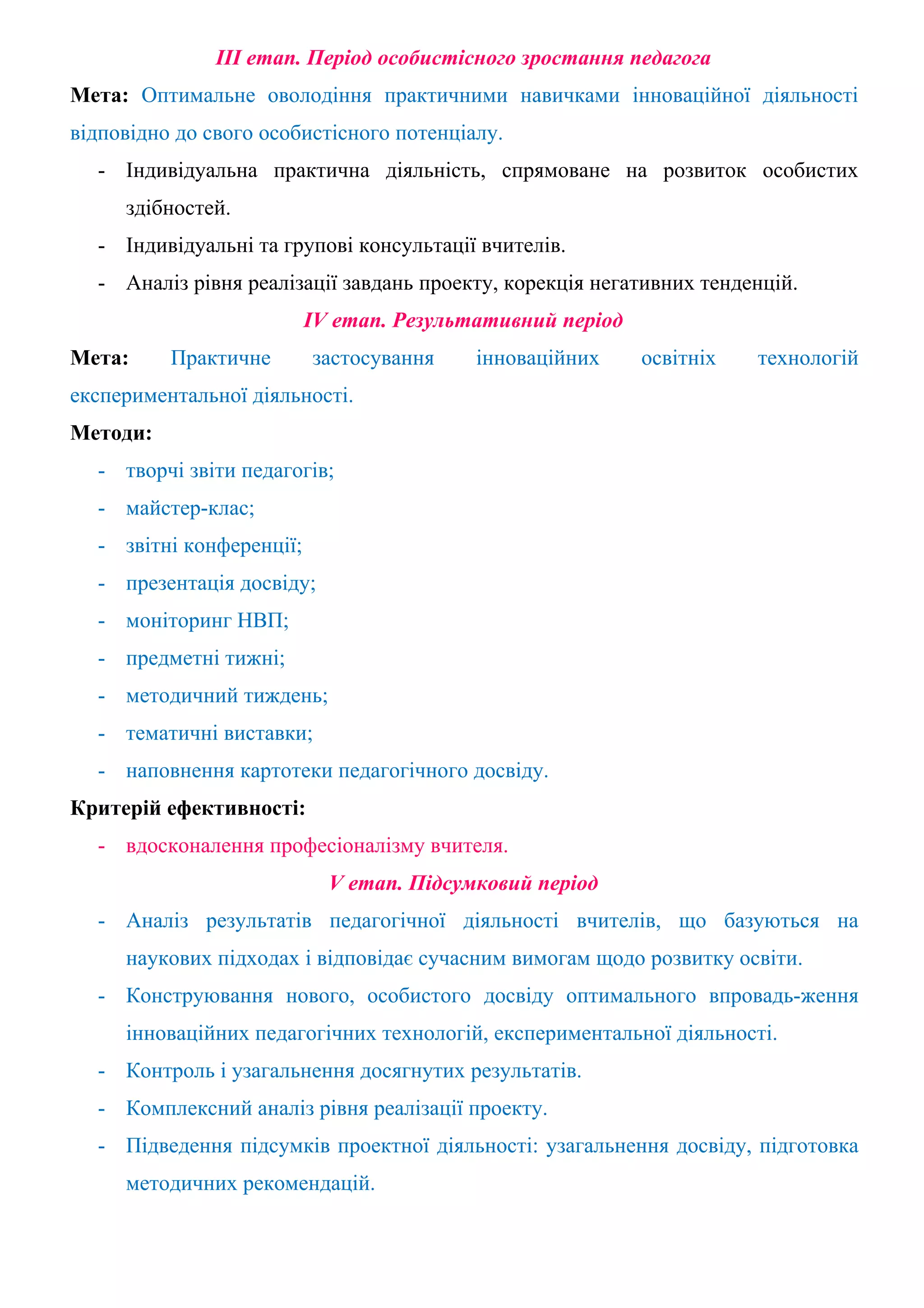 ІІІ етап. Період особистісного зростання педагога
Мета: Оптимальне оволодіння практичними навичками інноваційної діяльності
відповідно до свого особистісного потенціалу.
  - Індивідуальна практична діяльність, спрямоване на розвиток особистих
     здібностей.
  - Індивідуальні та групові консультації вчителів.
  - Аналіз рівня реалізації завдань проекту, корекція негативних тенденцій.
                          IV етап. Результативний період
Мета:     Практичне       застосування    інноваційних     освітніх   технологій
експериментальної діяльності.
Методи:
  - творчі звіти педагогів;
  - майстер-клас;
  - звітні конференції;
  - презентація досвіду;
  - моніторинг НВП;
  - предметні тижні;
  - методичний тиждень;
  - тематичні виставки;
  - наповнення картотеки педагогічного досвіду.
Критерій ефективності:
  - вдосконалення професіоналізму вчителя.
                            V етап. Підсумковий період
  - Аналіз результатів педагогічної діяльності вчителів, що базуються на
     наукових підходах і відповідає сучасним вимогам щодо розвитку освіти.
  - Конструювання нового, особистого досвіду оптимального впровадь-ження
     інноваційних педагогічних технологій, експериментальної діяльності.
  - Контроль і узагальнення досягнутих результатів.
  - Комплексний аналіз рівня реалізації проекту.
  - Підведення підсумків проектної діяльності: узагальнення досвіду, підготовка
     методичних рекомендацій.
 