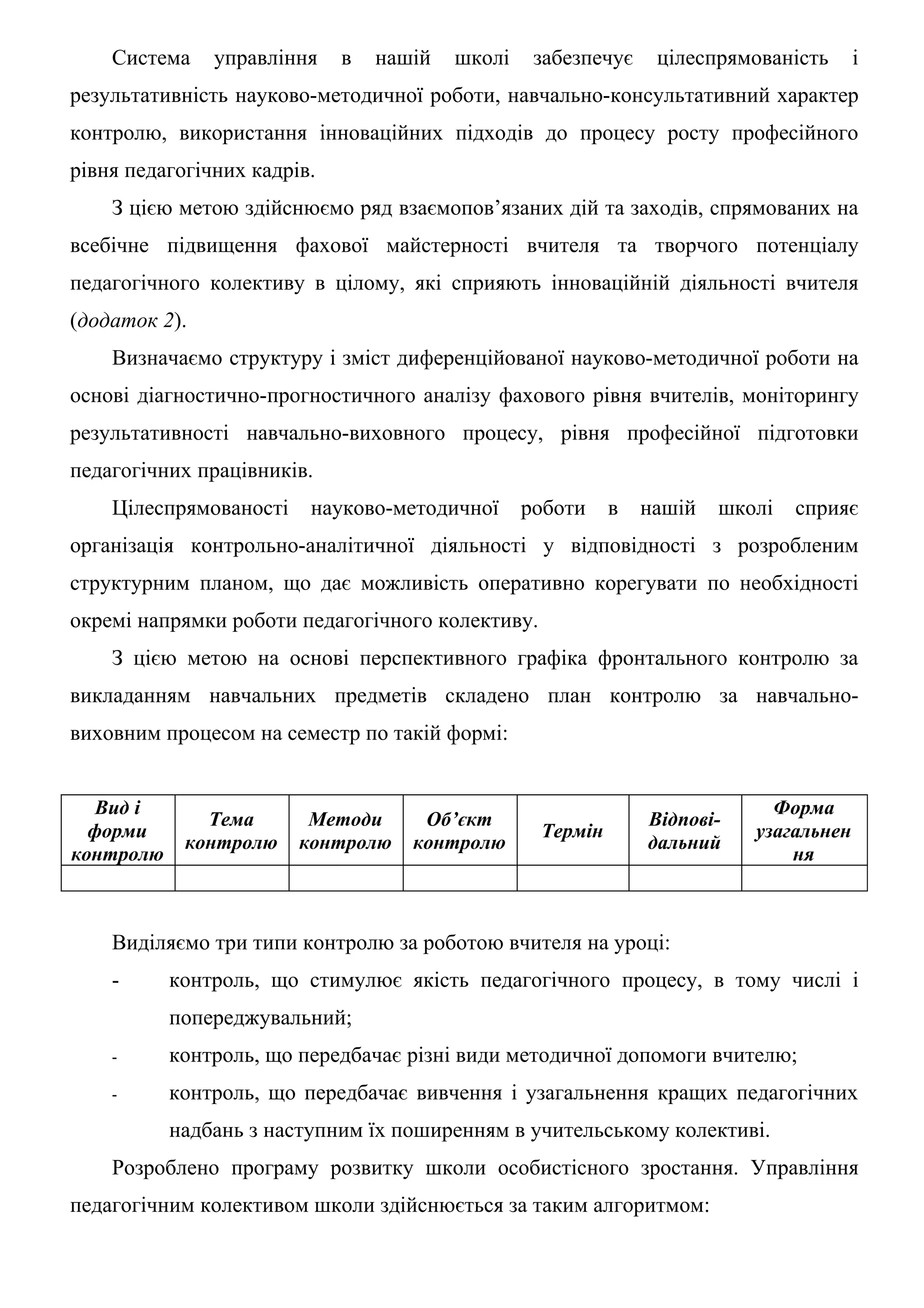 Система    управління    в   нашій   школі    забезпечує    цілеспрямованість      і
результативність науково-методичної роботи, навчально-консультативний характер
контролю, використання інноваційних підходів до процесу росту професійного
рівня педагогічних кадрів.
    З цією метою здійснюємо ряд взаємопов’язаних дій та заходів, спрямованих на
всебічне підвищення фахової майстерності вчителя та творчого потенціалу
педагогічного колективу в цілому, які сприяють інноваційній діяльності вчителя
(додаток 2).
    Визначаємо структуру і зміст диференційованої науково-методичної роботи на
основі діагностично-прогностичного аналізу фахового рівня вчителів, моніторингу
результативності навчально-виховного процесу, рівня професійної підготовки
педагогічних працівників.
    Цілеспрямованості    науково-методичної      роботи    в   нашій   школі   сприяє
організація контрольно-аналітичної діяльності у відповідності з розробленим
структурним планом, що дає можливість оперативно корегувати по необхідності
окремі напрямки роботи педагогічного колективу.
    З цією метою на основі перспективного графіка фронтального контролю за
викладанням навчальних предметів складено план контролю за навчально-
виховним процесом на семестр по такій формі:


   Вид і                                                                    Форма
              Тема       Методи      Об’єкт                    Відпові-
  форми                                           Термін                  узагальнен
            контролю    контролю    контролю                   дальний
контролю                                                                      ня



    Виділяємо три типи контролю за роботою вчителя на уроці:
    -      контроль, що стимулює якість педагогічного процесу, в тому числі і
           попереджувальний;
    -      контроль, що передбачає різні види методичної допомоги вчителю;
    -      контроль, що передбачає вивчення і узагальнення кращих педагогічних
           надбань з наступним їх поширенням в учительському колективі.
    Розроблено програму розвитку школи особистісного зростання. Управління
педагогічним колективом школи здійснюється за таким алгоритмом:
 