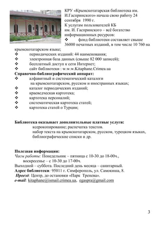 КРУ «Крымскотатарская библиотека им.
                         И.Гаспринского» начала свою работу 24
                         сентября 1990 г.
                         К услугам пользователей КБ
                         им. И. Гаспринского – всё богатство
                         информационных ресурсов:
                                фонд библиотеки составляет свыше
                         36000 печатных изданий, в том числе 10 760 на
крымскотатарском языке;
      периодических изданий: 44 наименования;
      электронная база данных (свыше 82 000 записей);
      бесплатный доступ к сети Интернет;
      сайт библиотеки : w.w.w.Kitaphane.Crimea.ua
Справочно-библиографический аппарат:
      алфавитный и систематический каталоги
        на крымскотатарском, русском и иностранных языках;
      каталог периодических изданий;
      краеведческая картотека;
      картотека персоналий;
      систематическая картотека статей;
      картотека статей о Турции;


Библиотека оказывает дополнительные платные услуги:
        ксерокопирование; распечатка текстов.
        набор текста на крымскотатарском, русском, турецком языках,
        библиографические списки и др.


Полезная информация:
Часы работы: Понедельник – пятница с 10-30 до 18-00ч.,
    воскресенье – с 10-30 до 17-00ч.
Выходной – суббота. Последний день месяца – санитарный.
Адрес библиотеки: 95011 г. Симферополь, ул. Самокиша, 8.
 Проезд: Центр, до остановки «Парк Тренева».
e-mail: kitaphane@ismail.crimea.ua, egaspra@gmail.com




                                                                      3
 