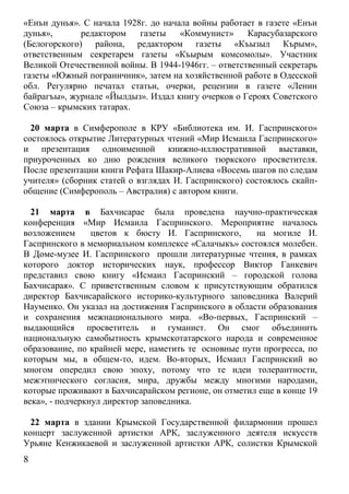 «Енъи дунья». С начала 1928г. до начала войны работает в газете «Енъи
дунья»,       редактором   газеты    «Коммунист»     Карасубазарского
(Белогорского) района, редактором газеты «Къызыл Кърым»,
ответственным секретарем газеты «Къырым комсомолы». Участник
Великой Отечественной войны. В 1944-1946гг. – ответственный секретарь
газеты «Южный пограничник», затем на хозяйственной работе в Одесской
обл. Регулярно печатал статьи, очерки, рецензии в газете «Ленин
байрагъы», журнале «Йылдыз». Издал книгу очерков о Героях Советского
Союза – крымских татарах.

  20 марта в Симферополе в КРУ «Библиотека им. И. Гаспринского»
состоялось открытие Литературных чтений «Мир Исмаила Гаспринского»
и презентация одноименной книжно-иллюстративной выставки,
приуроченных ко дню рождения великого тюркского просветителя.
После презентации книги Рефата Шакир-Алиева «Восемь шагов по следам
учителя» (сборник статей о взглядах И. Гаспринского) состоялось скайп-
общение (Симферополь – Австралия) с автором книги.

  21 марта в Бахчисарае была проведена научно-практическая
конференция «Мир Исмаила Гаспринского. Мероприятие началось
возложением      цветов к бюсту И. Гаспринского,      на могиле И.
Гаспринского в мемориальном комплексе «Салачыкъ» состоялся молебен.
В Доме-музее И. Гаспринского прошли литературные чтения, в рамках
которого доктор исторических наук, профессор Виктор Ганкевич
представил свою книгу «Исмаил Гаспринский – городской голова
Бахчисарая». С приветственным словом к присутствующим обратился
директор Бахчисарайского историко-культурного заповедника Валерий
Науменко. Он указал на достижения Гаспринского в области образования
и сохранения межнационального мира. «Во-первых, Гаспринский –
выдающийся просветитель и гуманист. Он смог объединить
национальную самобытность крымскотатарского народа и современное
образование, по крайней мере, наметить те основные пути прогресса, по
которым мы, в общем-то, идем. Во-вторых, Исмаил Гаспринский во
многом опередил свою эпоху, потому что те идеи толерантности,
межэтнического согласия, мира, дружбы между многими народами,
которые проживают в Бахчисарайском регионе, он отметил еще в конце 19
века», - подчеркнул директор заповедника.

  22 марта в здании Крымской Государственной филармонии прошел
концерт заслуженной артистки АРК, заслуженного деятеля искусств
Урьяне Кенжикаевой и заслуженной артистки АРК, солистки Крымской
8
 