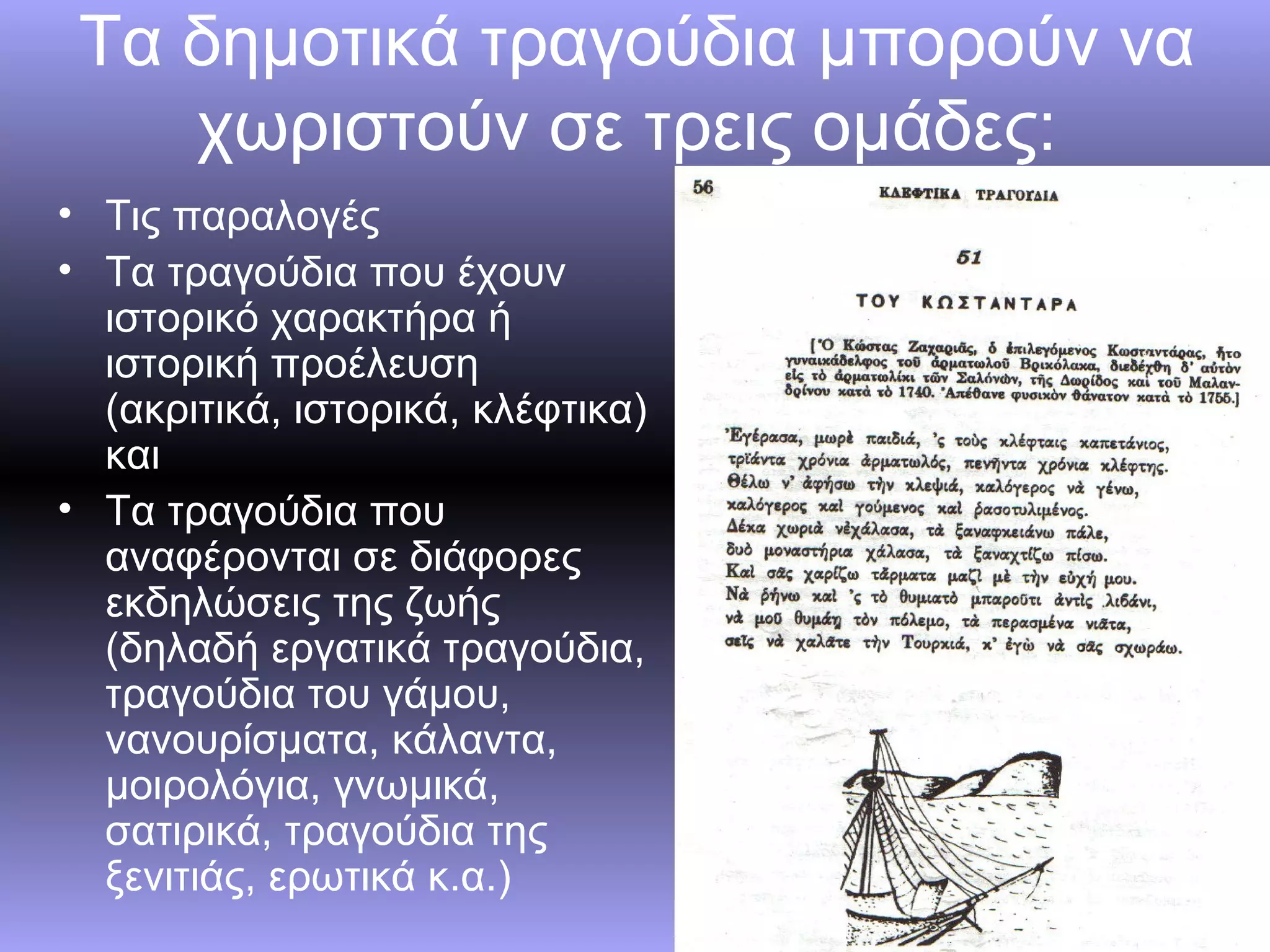 Τα δημοτικά τραγούδια μπορούν να
    χωριστούν σε τρεις ομάδες:
• Τις παραλογές
• Τα τραγούδια που έχουν
  ιστορικό χαρακτήρα ή
  ιστορική προέλευση
  (ακριτικά, ιστορικά, κλέφτικα)
  και
• Τα τραγούδια που
  αναφέρονται σε διάφορες
  εκδηλώσεις της ζωής
  (δηλαδή εργατικά τραγούδια,
  τραγούδια του γάμου,
  νανουρίσματα, κάλαντα,
  μοιρολόγια, γνωμικά,
  σατιρικά, τραγούδια της
  ξενιτιάς, ερωτικά κ.α.)
 