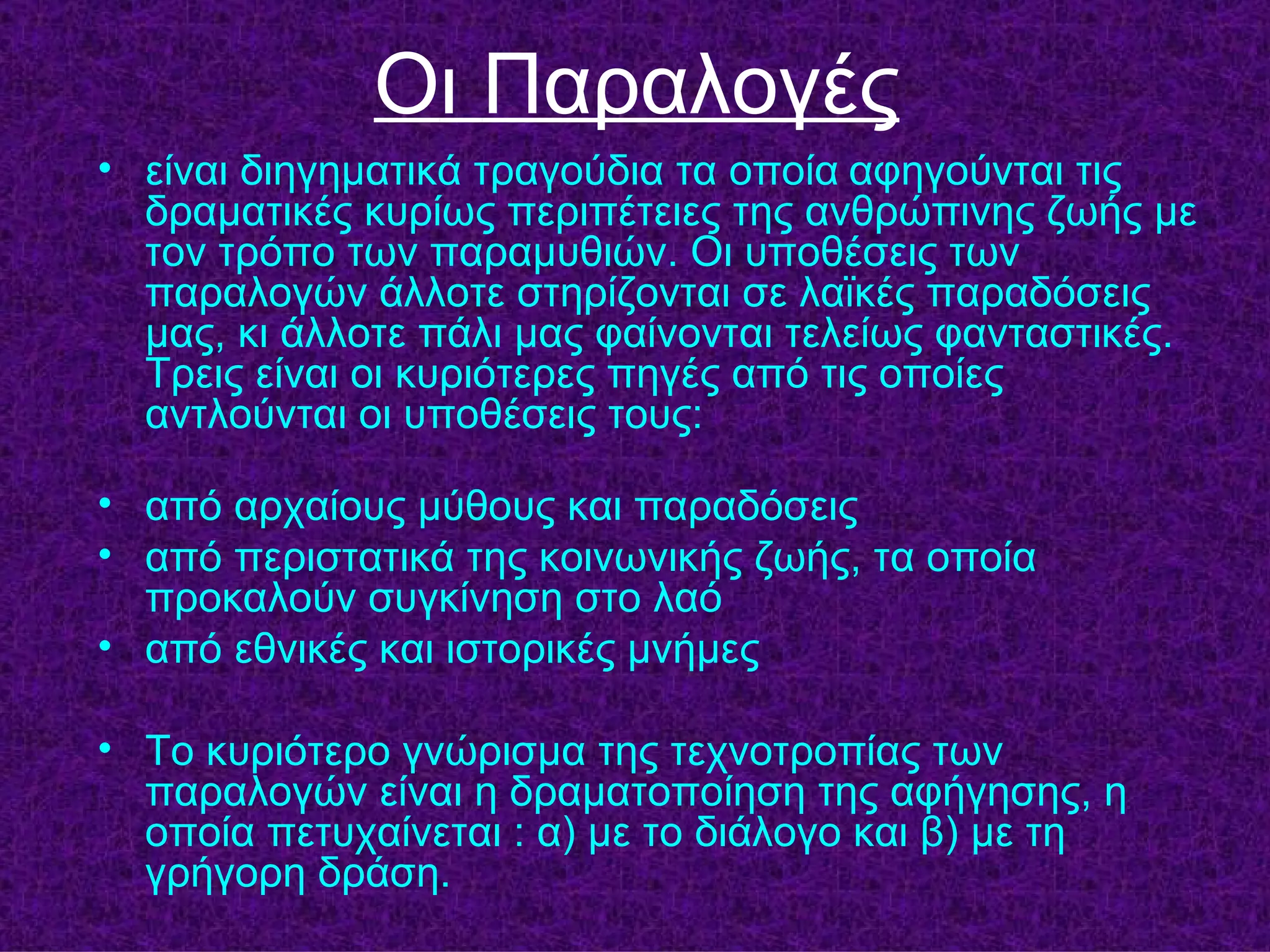 Oι Παραλογές
• είναι διηγηματικά τραγούδια τα οποία αφηγούνται τις
  δραματικές κυρίως περιπέτειες της ανθρώπινης ζωής με
  τον τρόπο των παραμυθιών. Οι υποθέσεις των
  παραλογών άλλοτε στηρίζονται σε λαϊκές παραδόσεις
  μας, κι άλλοτε πάλι μας φαίνονται τελείως φανταστικές.
  Τρεις είναι οι κυριότερες πηγές από τις οποίες
  αντλούνται οι υποθέσεις τους:

• από αρχαίους μύθους και παραδόσεις
• από περιστατικά της κοινωνικής ζωής, τα οποία
  προκαλούν συγκίνηση στο λαό
• από εθνικές και ιστορικές μνήμες

• Το κυριότερο γνώρισμα της τεχνοτροπίας των
  παραλογών είναι η δραματοποίηση της αφήγησης, η
  οποία πετυχαίνεται : α) με το διάλογο και β) με τη
  γρήγορη δράση.
 