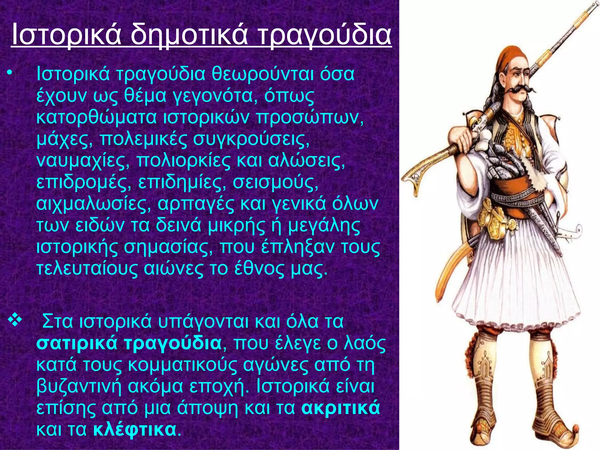 Ιστορικά δημοτικά τραγούδια
•   Ιστορικά τραγούδια θεωρούνται όσα
    έχουν ως θέμα γεγονότα, όπως
    κατορθώματα ιστορικών προσώπων,
    μάχες, πολεμικές συγκρούσεις,
    ναυμαχίες, πολιορκίες και αλώσεις,
    επιδρομές, επιδημίες, σεισμούς,
    αιχμαλωσίες, αρπαγές και γενικά όλων
    των ειδών τα δεινά μικρής ή μεγάλης
    ιστορικής σημασίας, που έπληξαν τους
    τελευταίους αιώνες το έθνος μας.

 Στα ιστορικά υπάγονται και όλα τα
  σατιρικά τραγούδια, που έλεγε ο λαός
  κατά τους κομματικούς αγώνες από τη
  βυζαντινή ακόμα εποχή. Ιστορικά είναι
  επίσης από μια άποψη και τα ακριτικά
  και τα κλέφτικα.
 